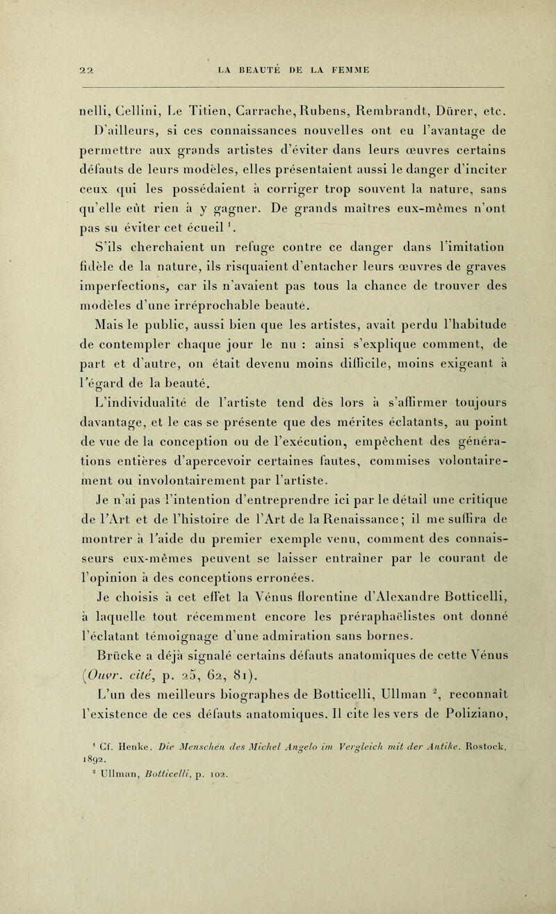 nelli, Cellini, Le Titien, Carrache, Rubens, Rembrandt, Dürer, etc. D’ailleurs, si ces connaissances nouvelles ont eu l’avantage de permettre aux grands artistes d’éviter dans leurs œuvres certains défauts de leurs modèles, elles présentaient aussi le danger d’inciter ceux qui les possédaient à corriger trop souvent la nature, sans qu elle eût rien à y gagner. De grands maîtres eux-mêmes n’ont pas su éviter cet écueil 1. S’ils cherchaient un refuge contre ce danger dans l imitation fidèle de la nature, ils risquaient d’entacher leurs œuvres de graves imperfections, car ils n’avaient pas tous la chance de trouver des modèles d’une irréprochable beauté. Mais le public, aussi bien que les artistes, avait perdu l’habitude de contempler chaque jour le nu : ainsi s’explique comment, de part et d’autre, on était devenu moins dilficile, moins exigeant à l’égard de la beauté. L’individualité de l’artiste tend dès lors à s’affirmer toujours davantage, et le cas se présente que des mérites éclatants, au point de vue de la conception ou de l’exécution, empêchent des généra- tions entières d’apercevoir certaines fautes, commises volontaire- ment ou involontairement par l’artiste. Je n’ai pas l’intention d’entreprendre ici par le détail une critique de l’Art et de l’histoire de l’Art de la Renaissance ; il me suffira de montrer à l’aide du premier exemple venu, comment des connais- seurs eux-mêmes peuvent se laisser entraîner par le courant de l’opinion à des conceptions erronées. Je choisis à cet effet la Vénus florentine d’Alexandre Botticelli, à laquelle tout récemment encore les préraphaëlistes ont donné l’éclatant témoignage d’une admiration sans bornes. Brücke a déjà signalé certains défauts anatomiques de cette Vénus (Ouvr. cité, p. 20, 62, 81). L’un des meilleurs biographes de Botticelli, Ullman 2, reconnaît l’existence de ces défauts anatomiques. 11 cite les vers de Poliziano, ' Cf. Henke. Die Menschen t/es Michel Ange/o im Vergleich mit der Antike. Rostock. 1892. ■ Ullman, Botticelli, p. 102.