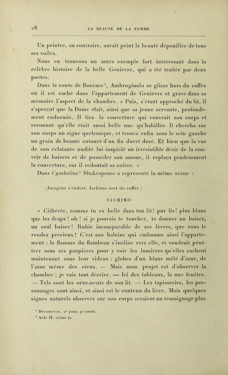 Un peintre, au contraire, aurait peint la beauté dépouillée de tous ses voiles. Nous en trouvons un autre exemple fort intéressant dans la célèbre histoire de la belle Genièvre, qui a été traitée par deux poètes. Dans le conte de Boccace1, Ambrogiuolo se glisse hors du coffre où il est caché dans l’appartement de Genièvre et grave dans sa mémoire l’aspect de la chambre. « Puis, s’étant approché du lit, il s’aperçut que la Dame était, ainsi que sa jeune servante, profondé- ment endormie. Il tira la couverture qui couvrait son corps et reconnut qu’elle était aussi belle nue qu’habillée. 11 chercha sur son corps un signe quelconque, et trouva enfin sous le sein gauche un grain de beauté entouré d’un fin duvet doré. Et bien que la vue de son éclatante nudité lui inspirât un irrésistible désir de la cou- vrir de baisers et de posséder son amour, il replaça prudemment la couverture, car il redoutait sa colère. » Dans CymbeUne2 Shakespeare a représenté la même scène : (Imogène s'endort. Iachimo sort du coffre.) 1 A C HI M O « Cithérée, comme tu es belle dans ton lit! pur lis! plus blanc que les draps ! oh ! si je pouvais te toucher, te donner un baiser, un seul baiser ! Rubis incomparable de ses lèvres, que vous le rendez précieux! C’est son haleine qui embaume ainsi l’apparte- ment : la flamme du flambeau s’incline vers elle, et voudrait péné- trer sous ses paupières pour y voir les lumières qu elles cachent maintenant sous leur rideau : globes d’un blanc mêlé d’azur, de l’azur même des cieux. — Mais mon projet est d’observer la chambre ; je vais tout décrire. — Ici des tableaux, là une fenêtre. — Tels sont les ornements de son lit. — Les tapisseries, les per- sonnages sont ainsi, et ainsi est le contenu du livre. Mais quelques signes naturels observés sur son corps seraient un témoignage plus * Décaméron, 2e jour, 9e conte. * Acte II, scène n.