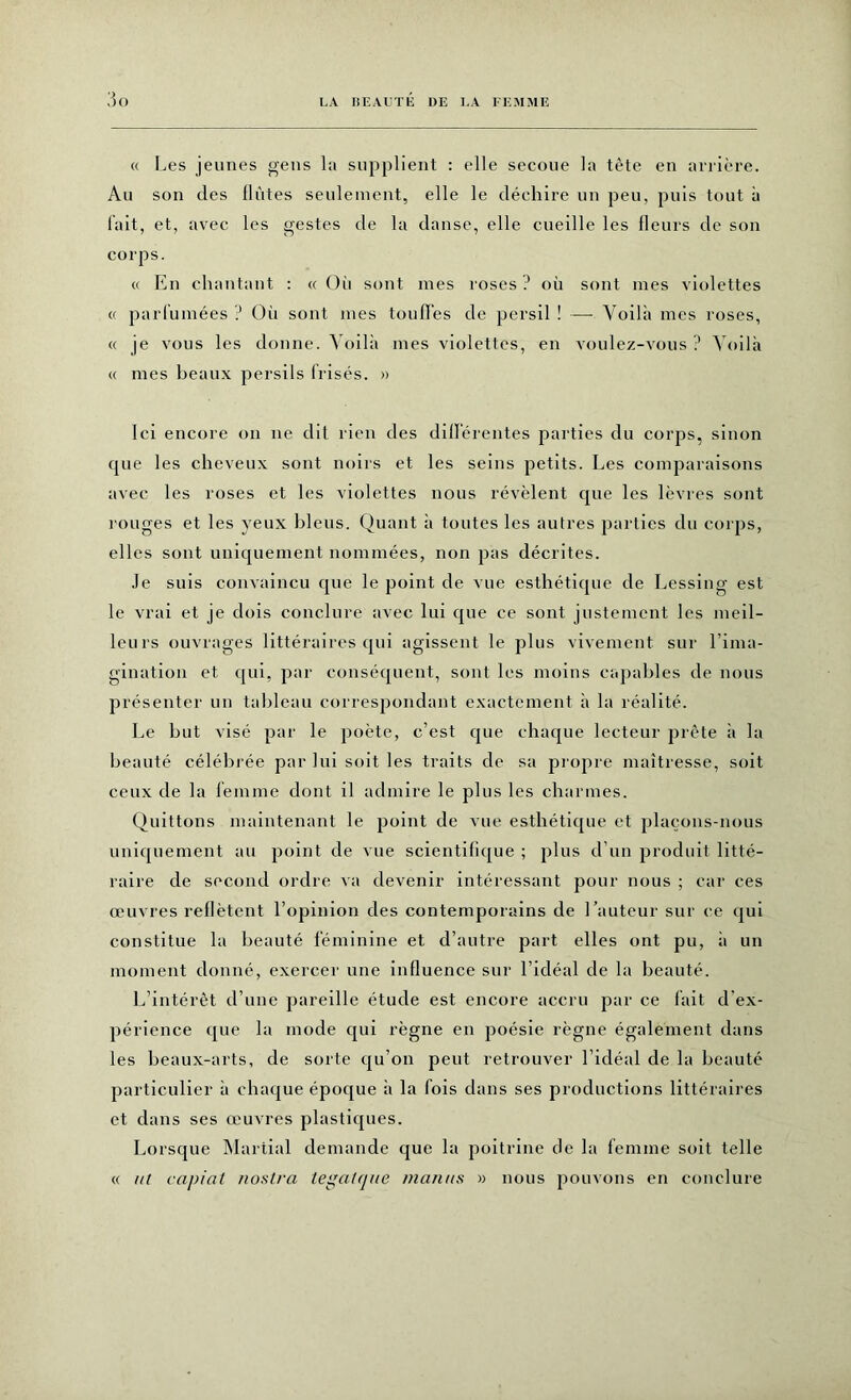 « Les jeunes gens la supplient : elle secoue la tète en arrière. Au son des flûtes seulement, elle le déchire un peu, puis tout à fait, et, avec les gestes de la danse, elle cueille les fleurs de son corps. « En chantant : « Oii sont mes roses ? où sont mes violettes « parfumées ? Où sont mes touffes de persil ! — Voilà mes roses, « je vous les donne. Voilà mes violettes, en voulez-vous ? Voilà « mes beaux persils Irisés. » Ici encore on ne dit rien des différentes parties du corps, sinon que les cheveux sont noirs et les seins petits. Les comparaisons avec les roses et les violettes nous révèlent que les lèvres sont rouges et les yeux bleus. Quant à toutes les autres parties du corps, elles sont uniquement nommées, non pas décrites. Je suis convaincu que le point de vue esthétique de Lessiug est le vrai et je dois conclure avec lui que ce sont justement les meil- leurs ouvrages littéraires qui agissent le plus vivement sur l’ima- gination et qui, par conséquent, sont les moins capables de nous présenter un tableau correspondant exactement à la réalité. Le but visé par le poète, c’est que chaque lecteur prête à la beauté célébrée par lui soit les traits de sa propre maîtresse, soit ceux de la femme dont il admire le plus les charmes. Quittons maintenant le point de vue esthétique et plaçons-nous uniquement au point de vue scientifique ; plus d'un produit litté- raire de second ordre va devenir intéressant pour nous ; car ces œuvres reflètent l’opinion des contemporains de hauteur sur ce qui constitue la beauté féminine et d’autre part elles ont pu, à un moment donné, exercer une influence sur l’idéal de la beauté. L’intérêt d’une pareille étude est encore accru par ce fait d'ex- périence que la mode qui règne en poésie règne également dans les beaux-arts, de sorte qu’on peut retrouver l’idéal de la beauté particulier à chaque époque à la fois dans ses productions littéraires et dans ses œuvres plastiques. Lorsque Martial demande que la poitrine de la femme soit telle « ut capiat nostra tegatque maints » nous pouvons en conclure