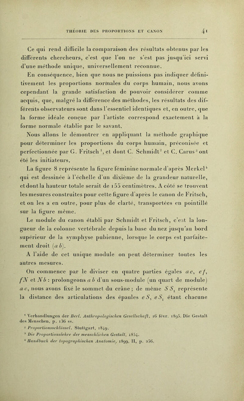 Ce qui rend difficile la comparaison des résultats obtenus parles différents chercheurs, c’est que l’on ne s’est pas jusqu’ici servi d’une méthode unique, universellement reconnue. En conséquence, bien que nous ne puissions pas indiquer défini- tivement les proportions normales du corps humain, nous avons cependant la grande satisfaction de pouvoir considérer comme acquis, que, malgré la différence des méthodes, les résultats des dif- férents observateurs sont dans l’essentiel identiques et, en outre, que la forme idéale conçue par l’artiste correspond exactement à la forme normale établie par le savant. Nous allons le démontrer en appliquant la méthode graphique pour déterminer les proportions du corps humain, préconisée et perfectionnée par G. Fritsch *, et dont C. Schmidt1 2 et C. Carus3 ont été les initiateurs. La figure 8 représente la figure féminine normale d’après Merkel4 qui est dessinée à l’échelle d’un dixième de la grandeur naturelle, et dont la hauteur totale serait de i55 centimètres. A côté se trouvent les mesures construites pour cette figure d après le canon de Fritsch, et on les a en outre, pour plus de clarté, transportées en pointillé sur la figure même. Le module du canon établi par Schmidt et Fritsch, c’est la lon- gueur de la colonne vertébrale depuis la base du nez jusqu’au bord supérieur de la symphyse pubienne, lorsque le corps est parfaite- ment droit («ô). A l’aide de cet unique module on peut déterminer toutes les autres mesures. On commence par le diviser en quatre parties égales ae, e/, fN et N b : prolongeons ab d’un sous-module (un quart de module) a c, nous avons fixé le sommet du crâne; de même S Sl représente la distance des articulations des épaules e S, e St étant chacune 1 Verhandlungen der Beil. Anthropologischen Gesellschaft, 16 févr. i Sy5. Die Gestalt des Menschen, p. i36 ss. 2 Proportionsschlüssel. Stuttgart, 1849. 3 Die Proportionslehre, der menschlichen Gestalt, 1834. 3 Handbuch der topographischen Anatomie, 1899, II, p. 236.