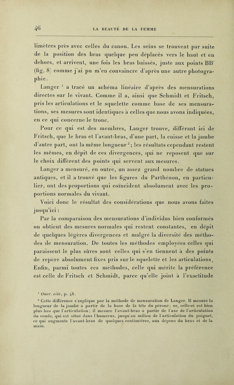 limètres près avec celles clu canon. Les seins se trouvent par suite de la position des bras quelque peu déplacés vers le haut et en dehors, et arrivent, une fois les bras baissés, juste aux points BB' (fig. 8) comme j'ai pu m’en convaincre d’après une autre photogra- phie . Langer 1 a tracé un schéma linéaire d’après des mensurations directes sur le vivant. Comme il a, ainsi que Schmidt et Fritsch, pris les articulations et le squelette comme base de ses mensura- tions, ses mesures sont identiques à celles que nous avons indiquées, en ce qui concerne le tronc. Pour ce qui est des membres, Langer trouve, différant ici de Fritsch, que le bras et l’avant-bras, d’une part, la cuisse et la jambe d’autre part, ont la même longueur2; les résultats cependant restent les mêmes, en dépit de ces divergences, qui ne reposent que sur le choix différent des points qui servent aux mesures. Langer a mensuré, en outre, un assez grand nombre de statues antiques, et il a trouvé que les figures du Parthénon, en particu- lier, ont des proportions qui coïncident absolument avec les pro- portions normales du vivant. Voici donc le résultat des considérations que nous avons faites jusqu’ici : Par la comparaison des mensurations d’individus bien conformés on obtient des mesures normales qui restent constantes, en dépit de quelques légères divergences et malgré la diversité des métho- des de mensuration. De toutes les méthodes employées celles qui paraissent le plus sûres sont celles qui s’en tiennent à des points de repère absolument fixes pris sur le squelette et les articulations. Enfin, parmi toutes ces méthodes, celle qui mérite la préférence est celle de Fritsch et Schmidt, parce qu’elle joint à l’exactitude 1 Oavr. cité, p. 48. ■ Cette différence s’explique par la méthode de mensuration de Langer. 11 mesure la longueur de la jambe à partir de la base de la tète du péroné; or, celle-ci est bien plus bas que l’articulation ; il mesure l’avant-bras à partir de l’axe de l’articulation du coude, qui est situé dans l’humérus, jusqu’au milieu de 1 articulation du poignet, ce qui augmente l’avant-bras de quelques centimètres, aux dépens du bras et de la main.