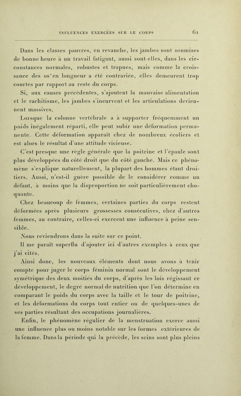 Dans les classes pauvres, en revanche, les jambes sont soumises de bonne heure à un travail fatigant, aussi sont-elles, dans les cir- constances normales, robustes et trapues, mais comme la crois- sance des os'en longueur a été contrariée, elles demeurent trop courtes par rapport au reste du corps. Si, aux causes précédentes, s’ajoutent la mauvaise alimentation et le rachitisme, les jambes s’incurvent et les articulations devien- nent massives. Lorsque la colonne vertébrale a à supporter fréquemment un poids inégalement réparti, elle peut subir une déformation perma- nente. Cette déformation apparaît chez de nombreux écoliers et est alors le résultat d’une attitude vicieuse. C’est presque une règle générale que la poitrine et l’épaule sont plus développées du côté droit que du côté gauche. Mais ce phéno- mène s’explique naturellement, la plupart des hommes étant droi- tiers. Aussi, n’est-il guère possible de le considérer comme un défaut, à moins que la disproportion ne soit particulièrement cho- quante. Chez beaucoup de femmes, certaines parties du corps restent déformées après plusieurs grossesses consécutives, chez d’autres femmes, au contraire, celles-ci exercent une influence à peine sen- sible. Nous reviendrons dans la suite sur ce point. Il me paraît superflu d’ajouter ici d’autres exemples à ceux que j’ai cités. Ainsi donc, les nouveaux éléments dont nous avons à tenir compte pour juger le corps féminin normal sont le développement symétrique des deux moitiés du corps, d’après les lois régissant ce développement, le degré normal de nutrition que l’on détermine en comparant le poids du corps avec la taille et le tour de poitrine, et les déformations du corps tout entier ou de quelques-unes de ses parties résultant des occupations journalières. Enfin, le phénomène régulier de la menstruation exerce aussi une influence plus ou moins notable sur les formes extérieures de la femme. Daus la période qui la précède, les seins sont plus pleins