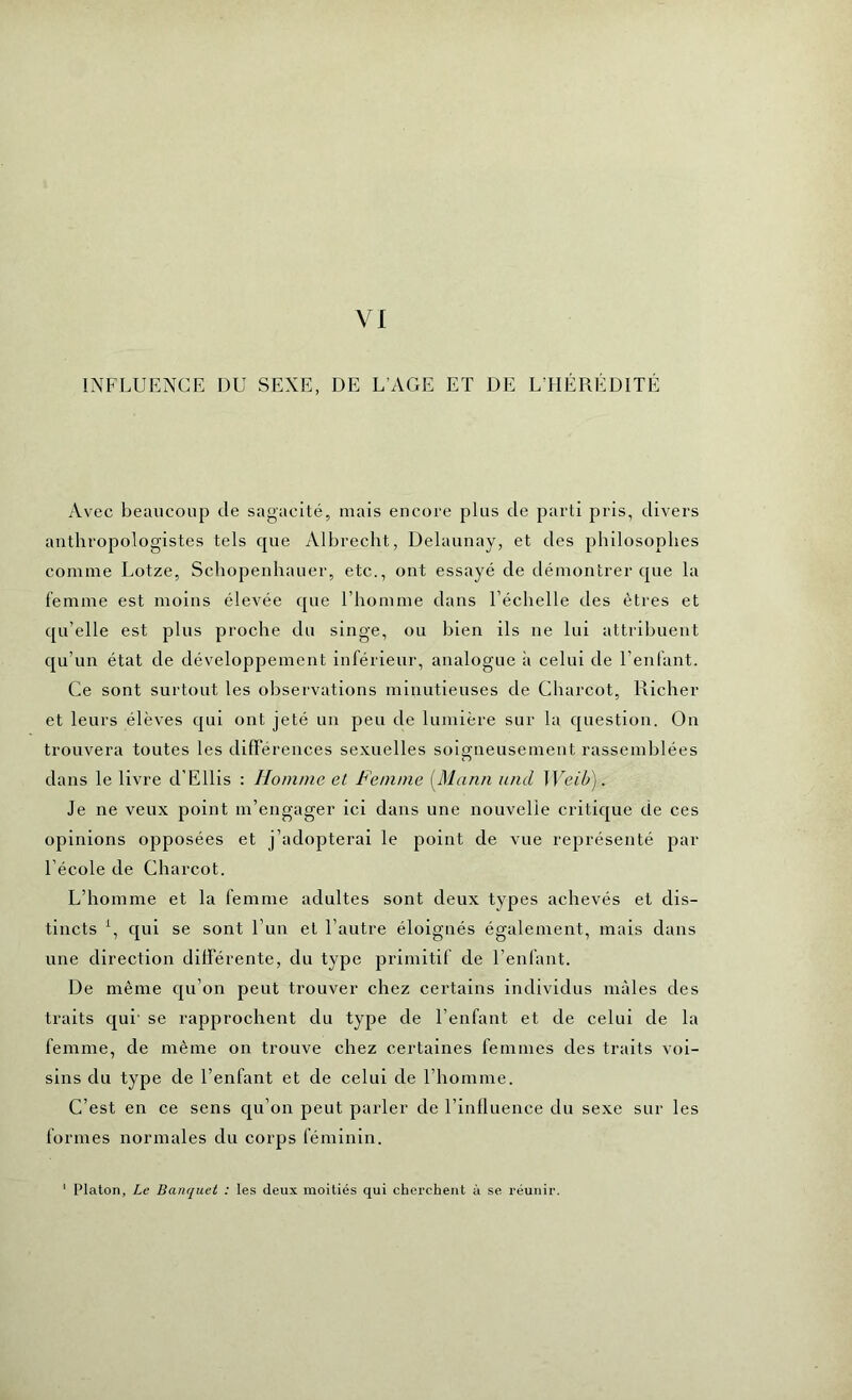 VI INFLUENCE DU SEXE, DE L AGE ET DE L’HÉRÉDITÉ Avec beaucoup de sagacité, mais encore plus de parti pris, divers anthropologistes tels que Albrecht, Delaunay, et des philosophes comme Lotze, Schopenhauer, etc., ont essayé de démontrer que la femme est moins élevée que l’homme dans l’échelle des êtres et qu’elle est plus proche du singe, ou bien ils ne lui attribuent qu’un état de développement inférieur, analogue à celui de l’enfant. Ce sont surtout les observations minutieuses de Charcot, Richer et leurs élèves qui ont jeté un peu de lumière sur la question. On trouvera toutes les différences sexuelles soigneusement rassemblées dans le livre d’Ellis : Homme et Femme [Mann and Weib). Je ne veux point m’engager ici dans une nouvelle critique de ces opinions opposées et j’adopterai le point de vue représenté par 1 école de Charcot. L’homme et la femme adultes sont deux types achevés et dis- tincts 1, qui se sont l’un et l’autre éloignés également, mais dans une direction différente, du type primitif de l’enfant. De même qu’on peut trouver chez certains individus mâles des traits qui se rapprochent du type de l’enfant et de celui de la femme, de même on trouve chez certaines femmes des traits voi- sins du type de l’enfant et de celui de l’homme. C’est en ce sens qu’on peut parler de l’influence du sexe sur les formes normales du corps féminin. Platon, Le Banquet : les deux moitiés qui cherchent à se réunir.