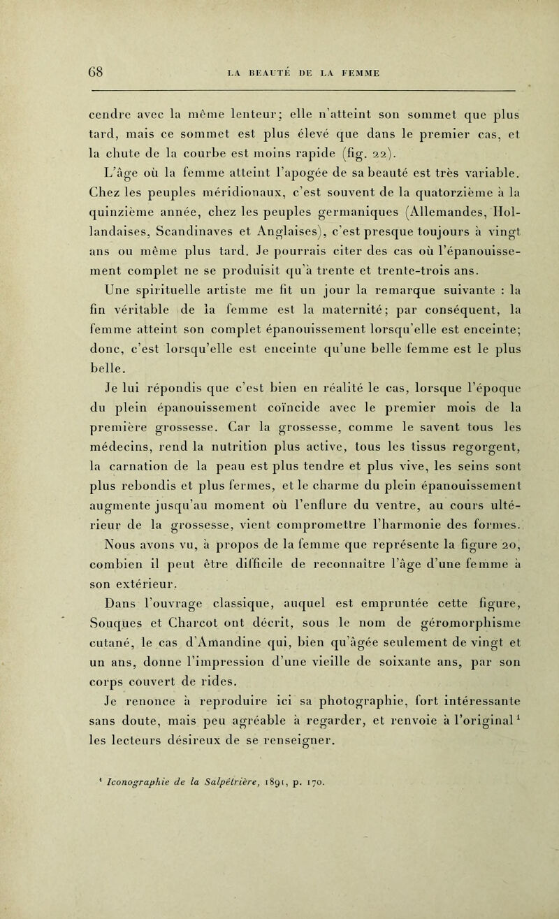 cendre avec la même lenteur: elle n’atteint son sommet que plus tard, mais ce sommet est plus élevé que dans le premier cas, et la chute de la courbe est moins rapide (fig. 22). L’âge où la femme atteint l’apogée de sa beauté est très variable. Chez les peuples méridionaux, c’est souvent de la quatorzième à la quinzième année, chez les peuples germaniques (Allemandes, Hol- landaises, Scandinaves et Anglaises), c’est presque toujours h vingt ans ou même plus tard. Je pourrais citer des cas où l’épanouisse- ment complet ne se produisit qu’à trente et trente-trois ans. Une spirituelle artiste me lit un jour la remarque suivante : la fin véritable de la femme est la maternité; par conséquent, la femme atteint son complet épanouissement lorsqu’elle est enceinte; donc, c’est lorsqu’elle est enceinte qu’une belle femme est le plus belle. Je lui répondis que c’est bien en réalité le cas, lorsque l’époque du plein épanouissement coïncide avec le premier mois de la première grossesse. Car la grossesse, comme le savent tous les médecins, rend la nutrition plus active, tous les tissus regorgent, la carnation de la peau est plus tendre et plus vive, les seins sont plus rebondis et plus fermes, et le charme du plein épanouissement augmente jusqu’au moment où l’enflure du ventre, au cours ulté- rieur de la grossesse, vient compromettre l’harmonie des formes. Nous avons vu, à propos de la femme que représente la figure 20, combien il peut être difficile de reconnaître l’âge d’une femme à son extérieur. Dans l’ouvrage classique, auquel est empruntée cette figure, Souques et Charcot ont décrit, sous le nom de géromorphisme cutané, le cas d’Amandine qui, bien qu’âgée seulement de vingt et un ans, donne l’impression d’une vieille de soixante ans, par son corps couvert de rides. Je renonce à reproduire ici sa photographie, fort intéressante sans doute, mais peu agréable à regarder, et renvoie à l’original1 les lecteurs désireux de se renseigner.