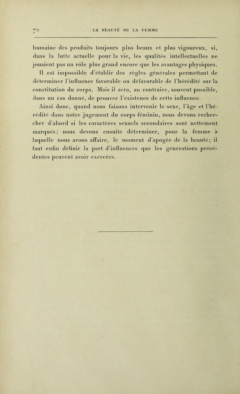 humaine des produits toujours plus beaux et plus vigoureux, si, dans la lutte actuelle pour la vie, les qualités intellectuelles ne jouaient pas un rôle plus grand encore que les avantages physiques. Il est impossible d’établir des règles générales permettant de déterminer l’influence favorable ou défavorable de l’hérédité sur la constitution du corps. Mais il sera, au contraire, souvent possible, dans un cas donné, de prouver l’existence de cette influence. Ainsi donc, quand nous faisons intervenir le sexe, l’àge et l’hé- rédité dans notre jugement du corps féminin, nous devons recher- cher d’abord si les caractères sexuels secondaires sont nettement marqués; nous devons ensuite déterminer, pour la femme à laquelle nous avons affaire, le moment d’apogée de la beauté; il faut enfin définir la part d’influences que les générations précé- dentes peuvent avoir exercées.