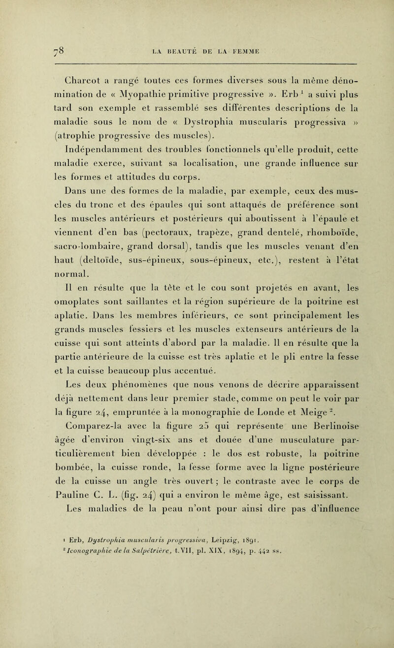 Charcot a rangé toutes ces formes diverses sous la même déno- mination de « Myopathie primitive progressive ». Erb 1 a suivi plus tard son exemple et rassemblé ses différentes descriptions de la maladie sous le nom de « Dystrophia muscularis progressiva » (atrophie progressive des muscles). Indépendamment des troubles fonctionnels qu’elle produit, cette maladie exerce, suivant sa localisation, une grande influence sur les formes et attitudes du corps. Dans une des formes de la maladie, par exemple, ceux des mus- cles du tronc et des épaules qui sont attaqués de préférence sont les muscles antérieurs et postérieurs qui aboutissent à l’épaule et viennent d’en bas (pectoraux, trapèze, grand dentelé, rhomboïde, sacro-lombaire, grand dorsal), tandis que les muscles venant d’en haut (deltoïde, sus-épineux, sous-épineux, etc.), restent à l’état normal. Il en résulte que la tète et le cou sont projetés en avant, les omoplates sont saillantes et la région supérieure de la poitrine est aplatie. Dans les membres inférieurs, ce sont principalement les grands muscles fessiers et les muscles extenseurs antérieurs de la cuisse qui sont atteints d’abord par la maladie. 11 en résulte que la partie antérieure de la cuisse est très aplatie et le pli entre la fesse et la cuisse beaucoup plus accentué. Les deux phénomènes que nous venons de décrire apparaissent déjà nettement dans leur premier stade, comme on peut le voir par la figure 24, empruntée à la monographie de Londe et Meige 2. Comparez-la avec la figure 2j qui représente une Berlinoise âgée d’environ vingt-six ans et douée d’une musculature par- ticulièrement bien développée : le dos est robuste, la poitrine bombée, la cuisse ronde, la iesse forme avec la ligne postérieure de la cuisse un angle très ouvert ; le contraste avec le corps de Pauline C. L. (fig. 24) qui a environ le même âge, est saisissant. Les maladies de la peau 11’ont pour ainsi dire pas d’influence » Erb, Dystrophia muscularis progressiva, Leipzig, 18gi. 1 Iconographie de la Salpétrière, t.VH, pi. XIX, 1894, p. 442 ss.