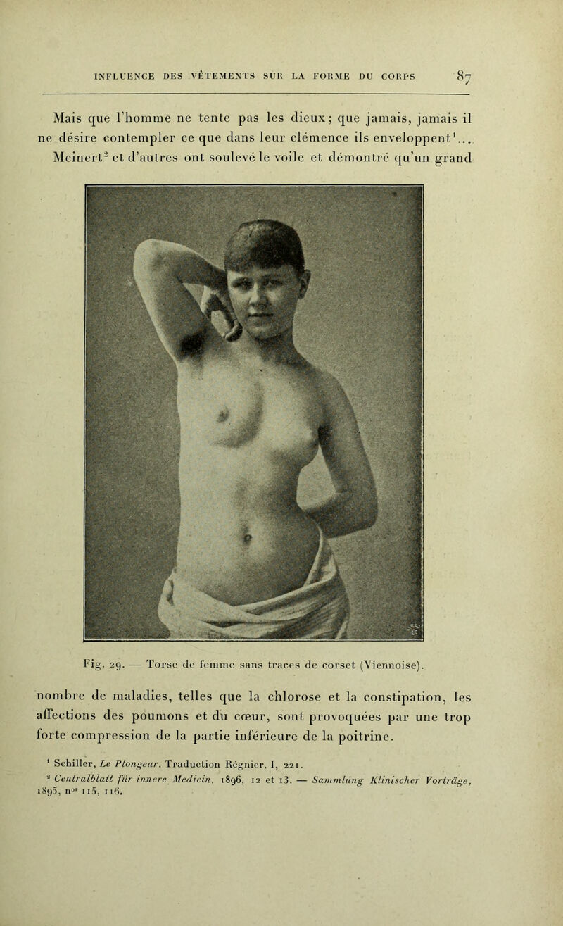 Mais que l’homme ne tente pas les dieux; que jamais, jamais il ne désire contempler ce que dans leur clémence ils enveloppent1... Meinert2 et d’autres ont soulevé le voile et démontré qu’un grand Fig. 29. — Torse de femme sans traces de corset (Viennoise). nombre de maladies, telles que la chlorose et la constipation, les affections des poumons et du cœur, sont provoquées par une trop forte compression de la partie inférieure de la poitrine. 1 Schiller, Le Plongeur. Traduction Régnier, I, 221. - Centralblatt fur innere Medicin, 1896, 12 et i3. — Sammlung Klinischer Vorträge, 1895, n“s 115, i 16.