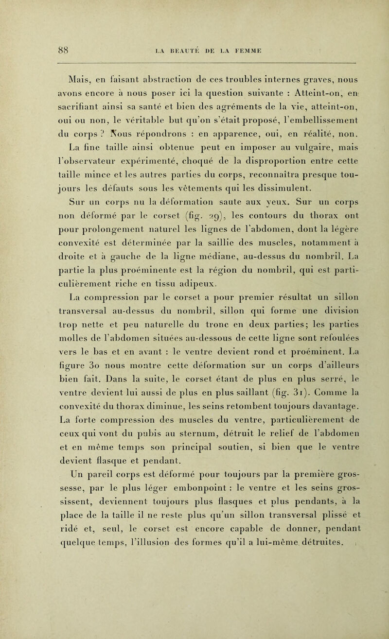 Mais, en luisant abstraction de ces troubles internes graves, nous avons encore à nous poser ici la question suivante : Atteint-on, en sacrifiant ainsi sa santé et bien des agréments de la vie, atteint-on, oui ou non, le véritable but qu’on s’était proposé, l'embellissement du corps ? Nous répondrons : en apparence, oui, en réalité, non. La fine taille ainsi obtenue peut en imposer au vulgaire, mais l’observateur expérimenté, choqué de la disproportion entre cette taille mince et les autres parties du corps, reconnaîtra presque tou- jours les défauts sous les vêtements qui les dissimulent. Sur un corps nu la déformation saute aux yeux. Sur un corps non déformé par le corset (fig. 29), les contours du thorax ont pour prolongement naturel les lignes de l’abdomen, dont la légère convexité est déterminée par la saillie des muscles, notamment à droite et à gauche de la ligne médiane, au-dessus du nombril. La partie la plus proéminente est la région du nombril, qui est parti- culièrement riche en tissu adipeux. La compression par le corset a pour premier résultat un sillon transversal au-dessus du nombril, sillon qui forme une division trop nette et peu naturelle du tronc en deux parties; les parties molles de l’abdomen situées au-dessous de cette ligne sont reloulées vers le bas et en avant : le ventre devient rond et proéminent. La figure 3o nous montre cette déformation sur un corps d’ailleurs bien fait. Dans la suite, le corset étant de plus en plus serré, le ventre devient lui aussi de plus en plus saillant (fig. 3i). Comme la convexité du thorax diminue, les seins retombent toujours davantage. La forte compression des muscles du ventre, particulièrement de ceux qui vont du pubis au sternum, détruit le relief de l’abdomen et en même temps son principal soutien, si bien que le ventre devient flasque et pendant. Un pareil corps est déformé pour toujours par la première gros- sesse, par le plus léger embonpoint : le ventre et les seins gros- sissent, deviennent toujours plus flasques et plus pendants, à la place de la taille il ne reste plus qu’un sillon transversal plissé et ridé et, seul, le corset est encore capable de donner, pendant quelque temps, l’illusion des formes qu’il a lui-même détruites.