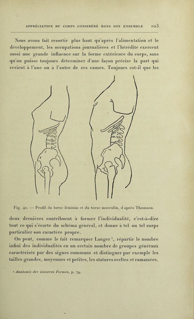 Nous avons fait resortir plus haut qu’après l’alimentation et le développement, les occupations journalières et l’hérédité exercent aussi une grande influence sur la forme extérieure du corps, sans qu’on puisse toujours déterminer d’une façon précise la part qui revient à l’une ou à l’autre de ces causes. Toujours est-il que les Fig. 4o. — Protil du torse féminin et du torse masculin, d'après Thomson. deux dernières contribuent à former l’individualité, c’est-à-dire tout ce qui s’écarte du schéma général, et donne à tel ou tel corps particulier son caractère propre. On peut, comme le fait remarquer Langer1, répartir le nombre infini des individualités en un certain nombre de groupes généraux caractérisés par des signes communs et distinguer par exemple les tailles grandes, moyennes et petites, les statures sveltes et ramassées. * Anatomie der äusseren Formen, p. 79.