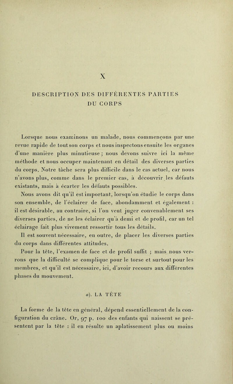 X DESCRIPTION DES DIFFÉRENTES PARTIES DU CORPS Lorsque nous examinons un malade, nous commençons par une revue rapide de tout son corps et nous inspectons ensuite les organes d’une manière plus minutieuse ; nous devons suivre ici la même méthode et nous occuper maintenant en détail des diverses parties du corps. Notre tâche sera plus difficile dans le cas actuel, car nous n’avons plus, comme dans le premier cas, à découvrir les défauts existants, mais il écarter les défauts possibles. Nous avons dit qu’il est important, lorsqu’on étudie le corps dans son ensemble, de l’éclairer de face, abondamment et également : il est désirable, au contraire, si l’on veut juger convenablement ses diverses parties, de ne les éclairer qu’à demi et de profil, car un tel éclairage fait plus vivement ressortir tous les détails. Il est souvent nécessaire, en outre, de placer les diverses parties du corps dans différentes attitudes. Pour la tète, l’examen de face et de profil suffit ; mais nous ver- rons que la difficulté se complique pour le torse et surtout pour les membres, et qu’il est nécessaire, ici, d’avoir recours aux différentes phases du mouvement. a). LA TÊTE La forme de la tète en général, dépend essentiellement de la con- figuration du crâne. Or, g” p. ioo des enfants qui naissent se pré- sentent par la tête : il en résulte un aplatissement plus ou moins