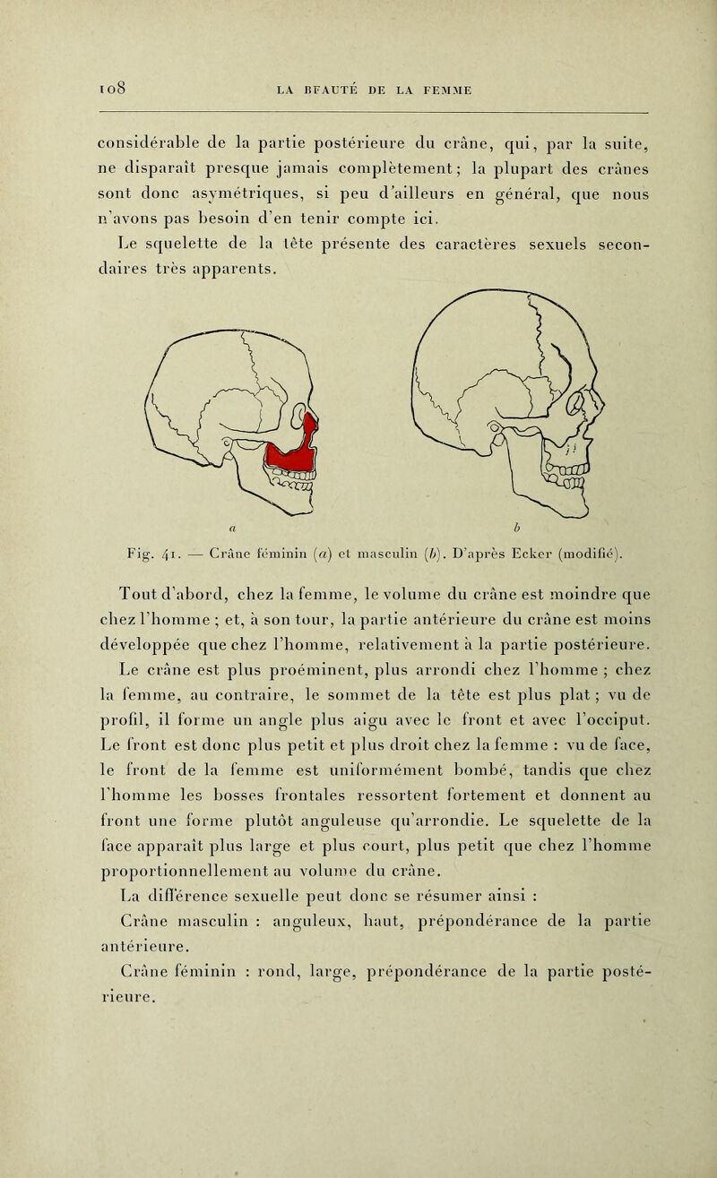 io8 considérable de la partie postérieure du crâne, qui, par la suite, ne disparaît presque jamais complètement; la plupart des crânes sont donc asymétriques, si peu d’ailleurs en général, que nous n’avons pas besoin d’en tenir compte ici. Le squelette de la tête présente des caractères sexuels secon- daires très apparents. Fig. 41. — Crâne féminin (a) et masculin (/;). D’après Ecker (modifié). Tout d’abord, chez la femme, le volume du crâne est moindre que chez l’homme ; et, à son tour, la partie antérieure du crâne est moins développée que chez l’homme, relativement à la partie postérieure. Le crâne est plus proéminent, plus arrondi chez l’homme ; chez la femme, au contraire, le sommet de la tête est plus plat ; vu de profil, il forme un angle plus aigu avec le front et avec l’occiput. Le front est donc plus petit et plus droit chez la femme : vu de face, le front de la femme est uniformément bombé, tandis que chez l’homme les bosses frontales ressortent fortement et donnent au front une forme plutôt anguleuse qu’arrondie. Le squelette de la face apparaît plus large et plus court, plus petit que chez l’homme proportionnellement au volume du crâne. La différence sexuelle peut donc se résumer ainsi : Crâne masculin : anguleux, haut, prépondérance de la partie antérieure. Crâne féminin : rond, large, prépondérance de la partie posté- a b rieur e.