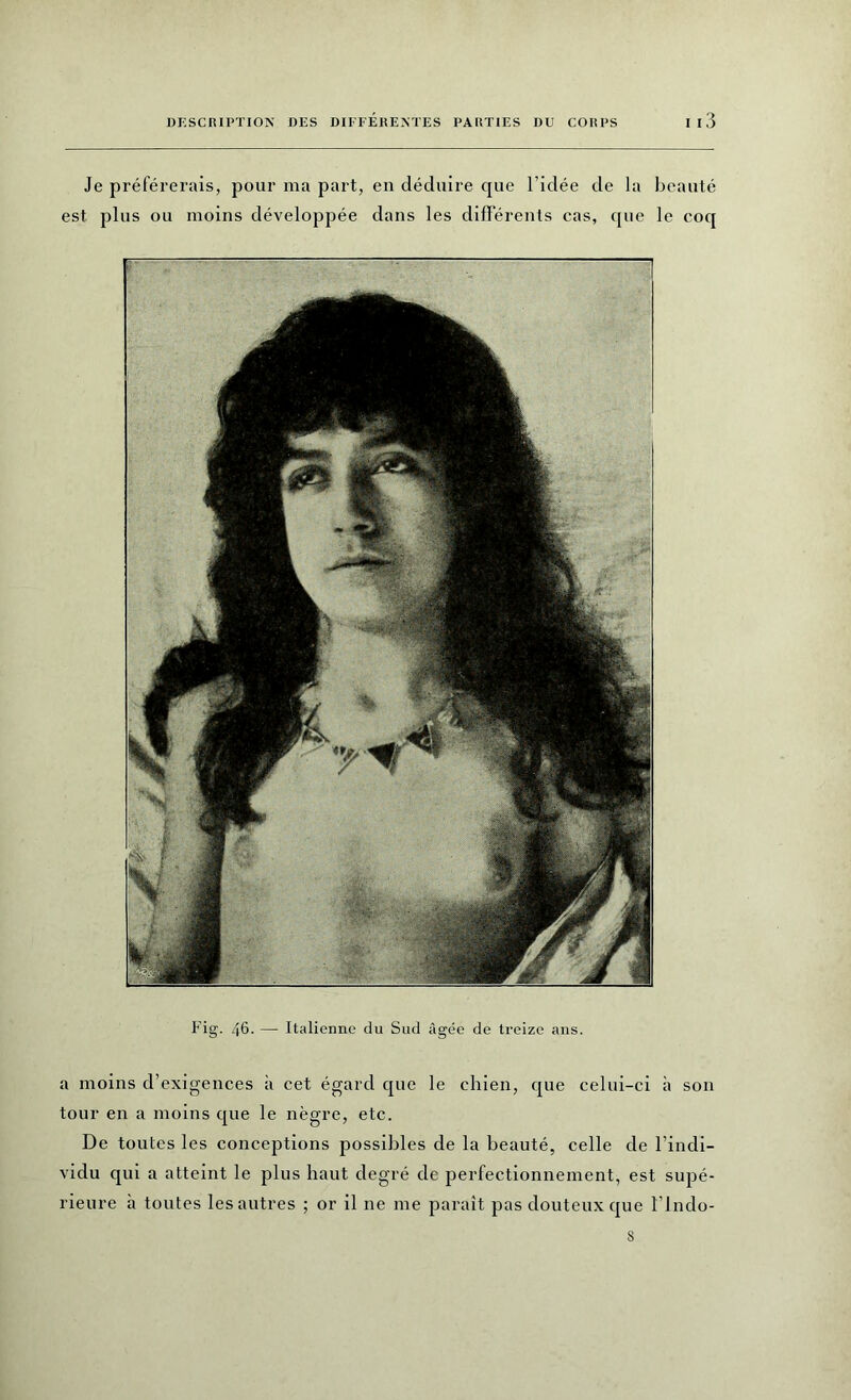 Je préférerais, pour ma part, en déduire que l’idée de la beauté est plus ou moins développée dans les différents cas, que le coq Fig. 46. — Italienne du Sud âgée de treize ans. a moins d’exigences à cet égard que le chien, que celui-ci à son tour en a moins que le nègre, etc. De toutes les conceptions possibles de la beauté, celle de l’indi- vidu qui a atteint le plus haut degré de perfectionnement, est supé- rieure à toutes les autres ; or il ne 111e paraît pas douteux que ï’indo-