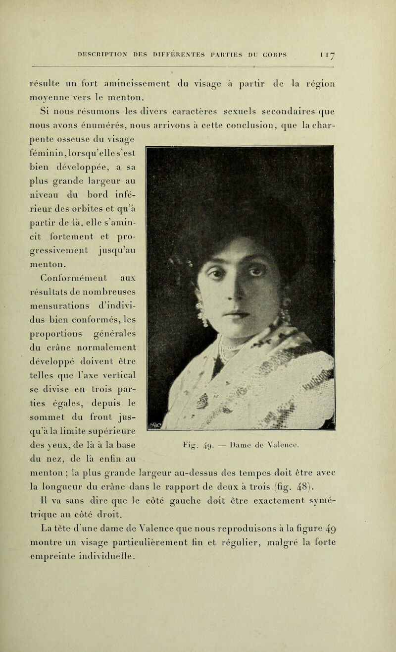 résulte un fort amincissement du visage à partir de la région moyenne vers le menton. Si nous résumons les divers caractères sexuels secondaires que nous avons énumérés, nous arrivons à cette conclusion, que la char- pente osseuse du visage féminin, lorsqu’elle s’est bien développée, a sa plus grande largeur au niveau du bord infé- rieur des orbites et qu’à partir de là, elle s’amin- cit fortement et pro- gressivement jusqu’au menton. Conformément aux résultats de nombreuses mensurations d’indivi- clus bien conformés, les proportions générales du crâne normalement développé doivent être telles que l'axe vertical se divise en trois par- ties égales, depuis le sommet du front jus- qu’à la limite supérieure des yeux, de là à la base du nez, de là enfin au menton ; la plus grande largeur au-dessus des tempes doit être avec la longueur du crâne dans le rapport de deux à trois (fig. 4§)- Il va sans dire que le côté gauche doit être exactement symé- trique au côté droit. La tète d’une dame de Valence que nous reproduisons à la figure 49 montre un visage particulièrement fin et régulier, malgré la forte empreinte individuelle. Fig. 49- — Dame de Valence.