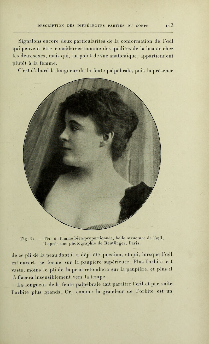 Signalons encore deux particularités de la conformation de l’œil cpii peuvent être considérées comme des qualités de la beauté chez les deux sexes, mais qui, au point de vue anatomique, appartiennent plutôt à la femme. C’est d’abord la longueur de la fente palpébrale, puis la présence Fig. 5a. Tète de femme bien proportionnée, belle structure de l’œil. D’après une photographie de Reutlinger, Paris. de ce pli de la peau dont il a déjà été question, et qui, lorsque l’œil est ouvert, se forme sur la paupière supérieure. Plus l’orbite est vaste, moins le pli de la peau retombera sur la paupière, et plus il s’effacera insensiblement vers la tempe. La longueur de la fente palpébrale fait paraître l’œil et par suite l’orbite plus grands. Or, connue la grandeur de l'orbite est un