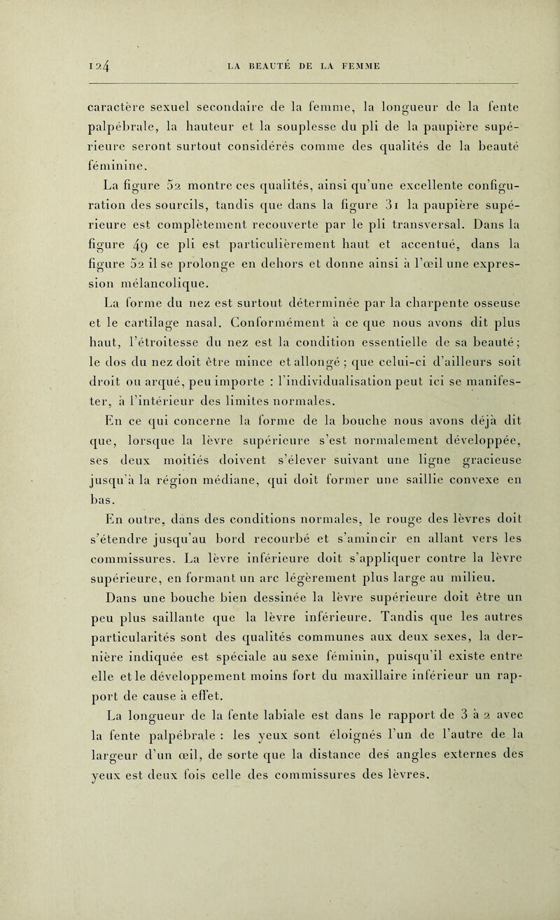 caractère sexuel secondaire de la femme, la longueur de la lente palpébrale, la hauteur et la souplesse du pli de la paupière supé- rieure seront surtout considérés comme des qualités de la beauté féminine. La figure 5a montre ces qualités, ainsi qu’une excellente configu- ration des sourcils, tandis que dans la figure 3i la paupière supé- rieure est complètement recouverte par le pli transversal. Dans la figure 49 ce pli est particulièrement haut et accentué, dans la figure 5a il se prolonge en dehors et donne ainsi à l’œil une expres- sion mélancolique. La forme du nez est surtout déterminée par la charpente osseuse et le cartilage nasal. Conformément à ce que nous avons dit plus haut, l’étroitesse du nez est la condition essentielle de sa beauté; le dos du nez doit être mince et allongé; que celui-ci d’ailleurs soit droit ou arqué, peu importe : l’individualisation peut ici se manifes- ter, à l’intérieur des limites normales. En ce qui concerne la forme de la bouche nous avons déjà dit que, lorsque la lèvre supérieure s’est normalement développée, ses deux moitiés doivent s’élever suivant une ligne gracieuse jusqu’à la région médiane, qui doit former une saillie convexe en bas. En outre, dans des conditions normales, le rouge des lèvres doit s’étendre jusqu’au bord recourbé et s’amincir en allant vers les commissures. La lèvre inférieure doit s’appliquer contre la lèvre supérieure, en formant un arc légèrement plus large au milieu. Dans une bouche bien dessinée la lèvre supérieure doit être un peu plus saillante que la lèvre inférieure. Tandis que les autres particularités sont des qualités communes aux deux sexes, la der- nière indiquée est spéciale au sexe féminin, puisqu’il existe entre elle et le développement moins fort du maxillaire inférieur un rap- port de cause à effet. La longueur de la fente labiale est dans le rapport de 3 à 2 avec la fente palpébrale : les yeux sont éloignés l’un de l’autre de la largeur d’un œil, de sorte que la distance des angles externes des yeux est deux fois celle des commissures des lèvres.