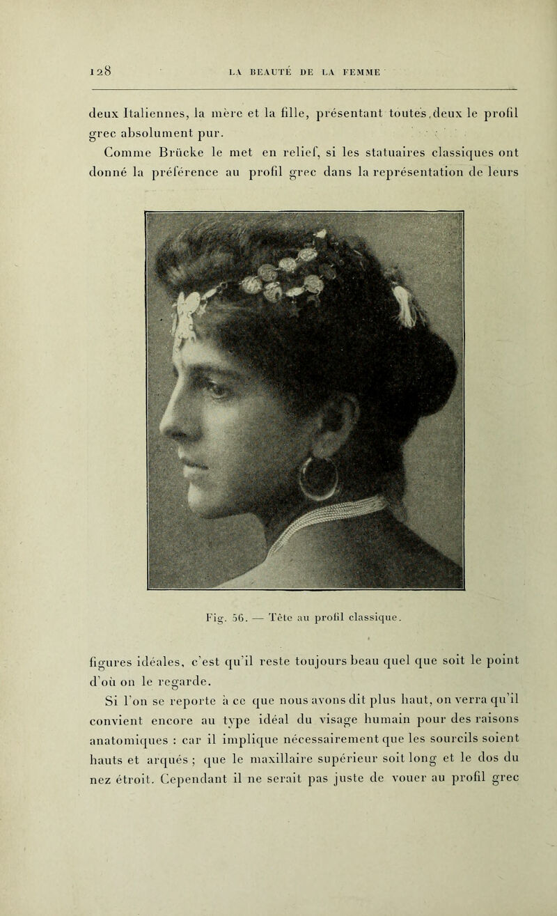 deux Italiennes, la mère et la fille, présentant toutes,deux le profil grec absolument pur. Comme Brücke le met en relief, si les statuaires classiques ont donné la préférence au profil grec dans la représentation de leurs Fig. 56. — Tête au proül classique. figures idéales, c’est qu'il reste toujours beau quel que soit le point d’où on le regarde. Si l'on se reporte à ce que nous avons dit plus haut, on verra qu’il convient encore au type idéal du visage humain pour des raisons anatomiques : car il implique nécessairement que les sourcils soient hauts et arqués ; que le maxillaire supérieur soit long et le dos du nez étroit. Cependant il ne serait pas juste de vouer au profil grec