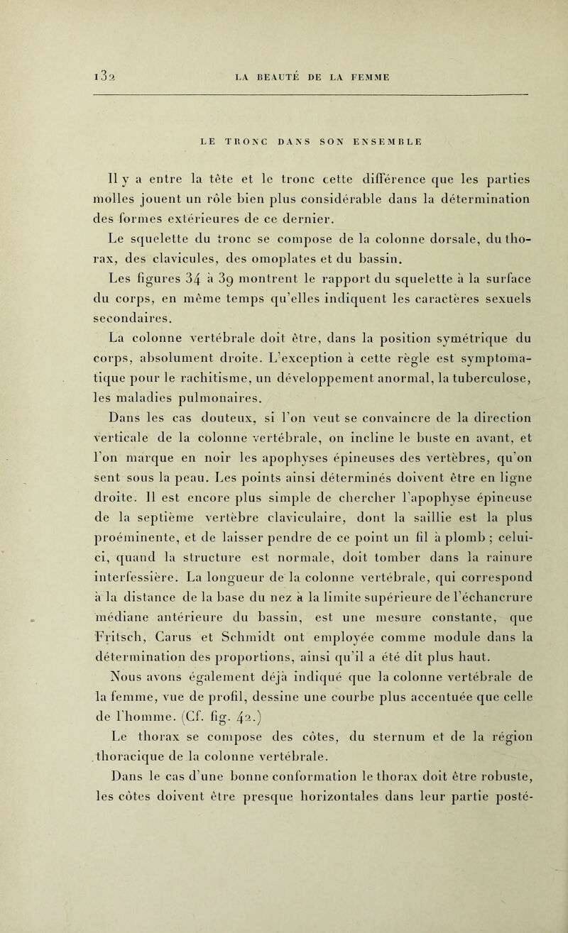 1 3a LE TRONC DANS SON ENSEMBLE Il y a entre la tête et le tronc cette différence que les parties molles jouent un rôle bien plus considérable dans la détermination des formes extérieures de ce dernier. Le squelette du tronc se compose de la colonne dorsale, du tho- rax, des clavicules, des omoplates et du bassin. Les figures 34 à 3q montrent le rapport du squelette à la surface du corps, en même temps qu’elles indiquent les caractères sexuels secondaires. La colonne vertébrale doit être, dans la position symétrique du corps, absolument droite. L’exception à cette règle est symptoma- tique pour le rachitisme, un développement anormal, la tuberculose, les maladies pulmonaires. Dans les cas douteux, si l’on veut se convaincre de la direction verticale de la colonne vertébrale, on incline le buste en avant, et l’on marque en noir les apophyses épineuses des vertèbres, qu’on sent sous la peau. Les points ainsi déterminés doivent être en ligne droite. Il est encore plus simple de chercher l’apophyse épineuse de la septième vertèbre claviculaire, dont la saillie est la plus proéminente, et de laisser pendre de ce point un fil à plomb ; celui- ci, quand la structure est normale, doit tomber dans la rainure interfessière. La longueur de la colonne vertébrale, qui correspond à la distance de la base du nez à la limite supérieure de l’échancrure médiane antérieure du bassin, est une mesure constante, que Fritsch, Carus et Schmidt ont employée comme module dans la détermination des proportions, ainsi qu’il a été dit plus haut. Nous avons également déjà indiqué que la colonne vertébrale de la femme, vue de profil, dessine une courbe plus accentuée que celle de l'homme. (Cf. fig. 42-) Le thorax se compose des côtes, du sternum et de la région thoracique de la colonne vertébrale. Dans le cas d’une bonne conformation le thorax doit être robuste, les côtes doivent être presque horizontales dans leur partie posté-