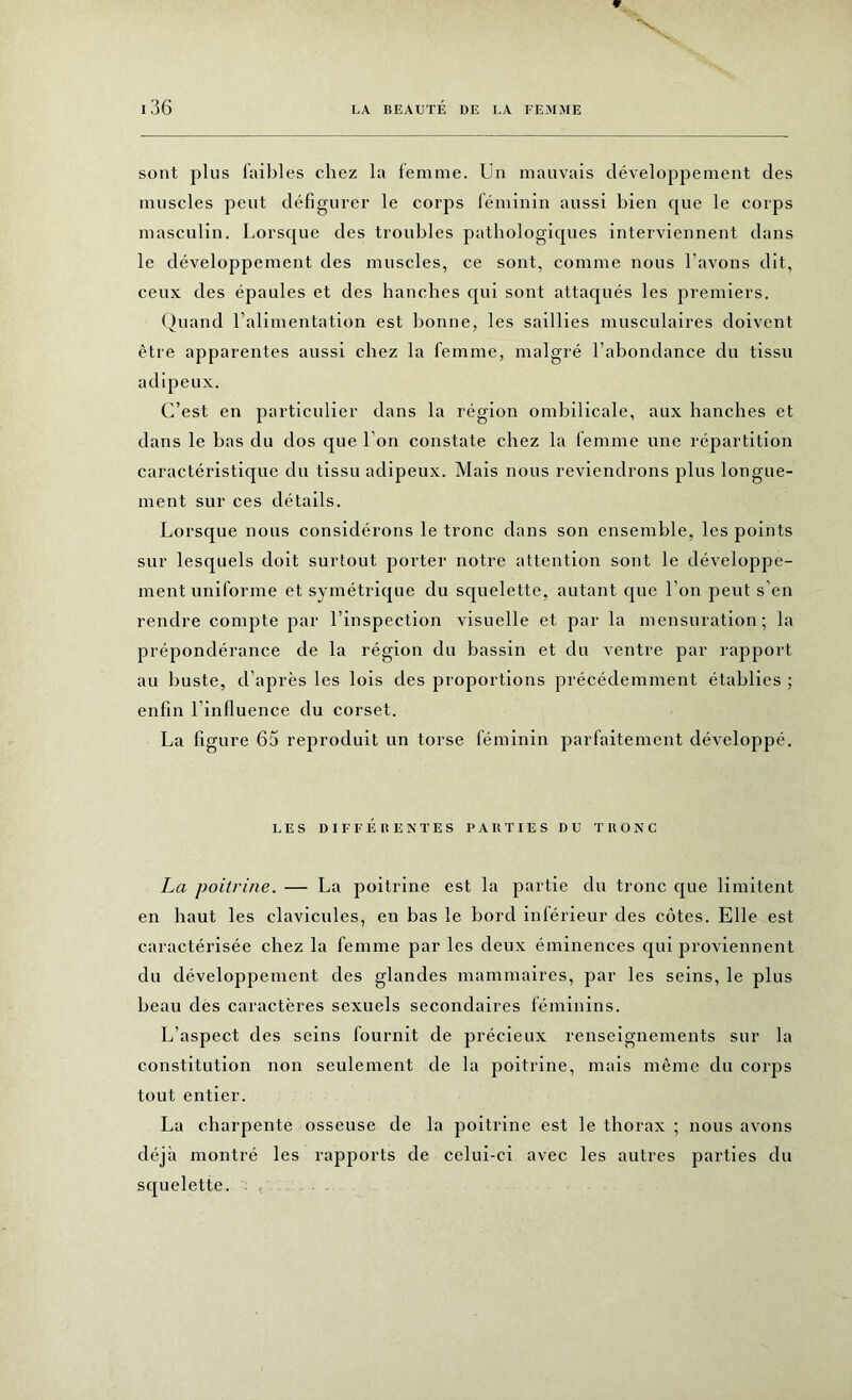 sont plus faibles chez la femme. Un mauvais développement des muscles peut défigurer le corps féminin aussi bien que le corps masculin. Lorsque des troubles pathologiques interviennent dans le développement des muscles, ce sont, comme nous l’avons dit, ceux des épaules et des hanches qui sont attaqués les premiers. Quand l’alimentation est bonne, les saillies musculaires doivent être apparentes aussi chez la femme, malgré l’abondance du tissu adipeux. C’est en particulier dans la région ombilicale, aux hanches et dans le bas du dos que l’on constate chez la femme une répartition caractéristique du tissu adipeux. Mais nous reviendrons plus longue- ment sur ces détails. Lorsque nous considérons le tronc dans son ensemble, les points sur lesquels doit surtout porter notre attention sont le développe- ment uniforme et symétrique du squelette, autant que l’on peut s’en rendre compte par l’inspection visuelle et par la mensuration; la prépondérance de la région du bassin et du ventre par rapport au buste, d’après les lois des proportions précédemment établies ; enfin l’influence du corset. La figure 65 reproduit un torse féminin parfaitement développé. LES DIFFÉRENTES PARTIES DU TRONC La poitrine. — La poitrine est la partie du tronc que limitent en haut les clavicules, en bas le bord inférieur des côtes. Elle est caractérisée chez la femme par les deux éminences qui proviennent du développement des glandes mammaires, par les seins, le plus beau des caractères sexuels secondaires féminins. L’aspect des seins fournit de précieux renseignements sur la constitution non seulement de la poitrine, mais même du corps tout entier. La charpente osseuse de la poitrine est le thorax ; nous avons déjà montré les rapports de celui-ci avec les autres parties du squelette.