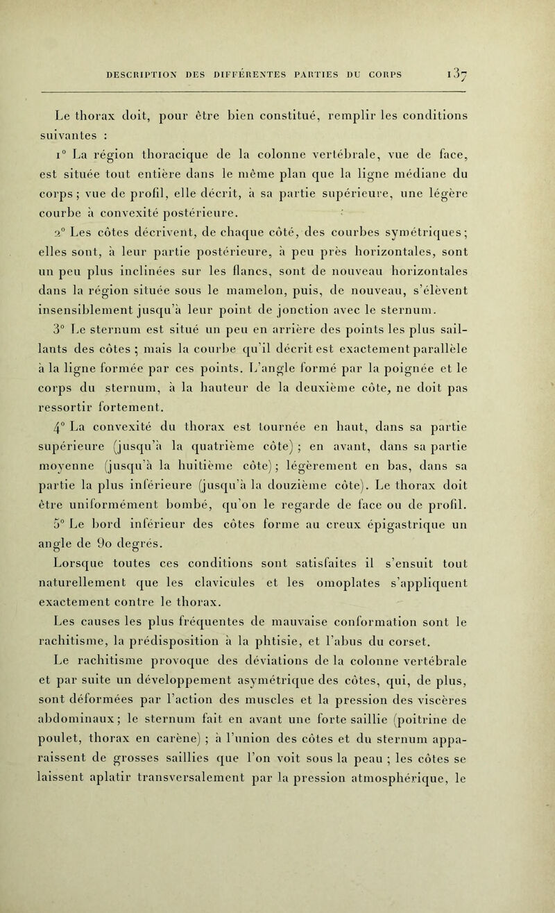 Le thorax doit, pour être bien constitué, remplir les conditions suivantes : i° La région thoracique de la colonne vertébrale, vue de face, est située tout entière dans le même plan que la ligne médiane du corps; vue de profil, elle décrit, à sa partie supérieure, une légère courbe à convexité postérieure. 2° Les côtes décrivent, de chaque côté, des courbes symétriques; elles sont, à leur partie postérieure, à peu près horizontales, sont un peu plus inclinées sur les flancs, sont de nouveau horizontales dans la région située sous le mamelon, puis, de nouveau, s’élèvent insensiblement jusqu’à leur point de jonction avec le sternum. 3° Le sternum est situé un peu en arrière des points les plus sail- lants des côtes; mais la courbe qu’il décrit est exactement parallèle à la ligne formée par ces points. L’angle formé par la poignée et le corps du sternum, à la hauteur de la deuxième côte, ne doit pas ressortir fortement. 4° La convexité du thorax est tournée en haut, dans sa partie supérieure (jusqu’il la quatrième côte) ; en avant, dans sa partie moyenne (jusqu’à la huitième côte); légèrement en bas, dans sa partie la plus inférieure (jusqu’à la douzième côte). Le thorax doit être uniformément bombé, qu'on le regarde de face ou de profil. 5° Le bord inférieur des côtes forme au creux épigastrique un angle de 9o degrés. Lorsque toutes ces conditions sont satisfaites il s’ensuit tout naturellement que les clavicules et les omoplates s’appliquent exactement contre le thorax. Les causes les plus fréquentes de mauvaise conformation sont le rachitisme, la prédisposition à la phtisie, et l’abus du corset. Le rachitisme provoque des déviations de la colonne vertébrale et par suite un développement asymétrique des côtes, qui, de plus, sont déformées par l’action des muscles et la pression des viscères abdominaux; le sternum fait en avant une forte saillie (poitrine de poulet, thorax en carène) ; à l’union des côtes et du sternum appa- raissent de grosses saillies que l’on voit sous la peau ; les côtes se laissent aplatir transversalement par la pression atmosphérique, le