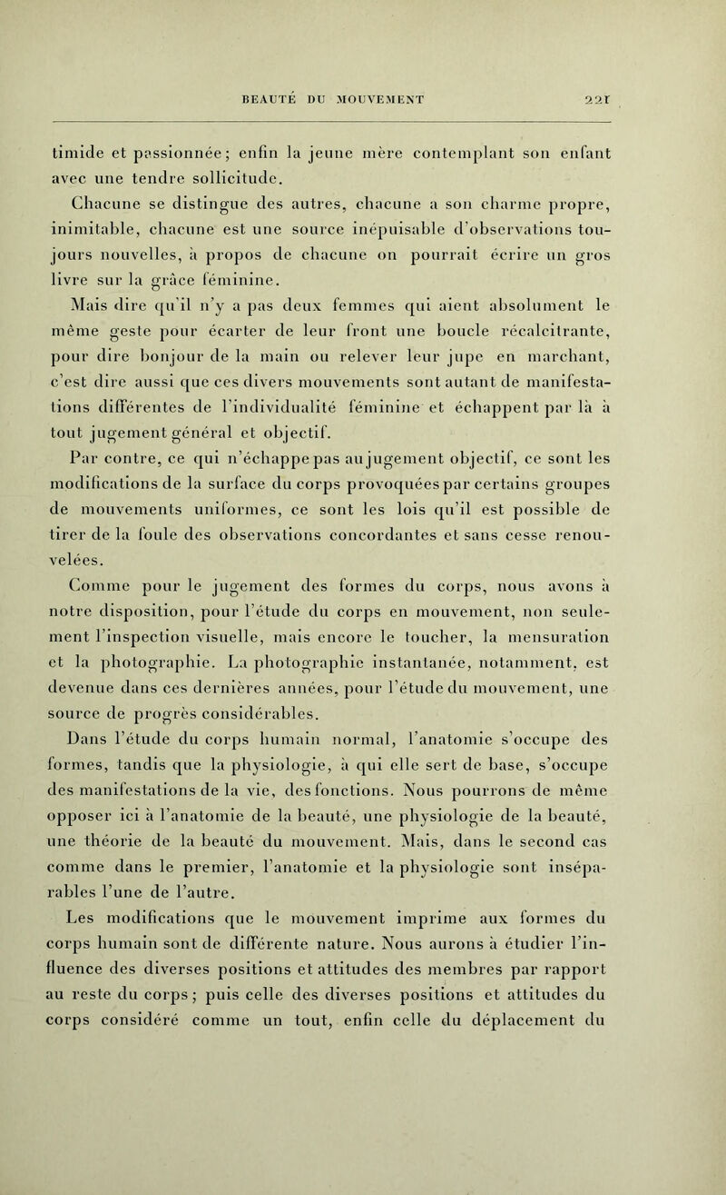 timide et passionnée ; enfin la jeune mère contemplant son enfant avec une tendre sollicitude. Chacune se distingue des autres, chacune a son charme propre, inimitable, chacune est une source inépuisable d’observations tou- jours nouvelles, à propos de chacune on pourrait écrire un gros livre sur la grâce féminine. Mais dire qu il n’y a pas deux femmes qui aient absolument le même geste pour écarter de leur front une boucle récalcitrante, pour dire bonjour de la main ou relever leur jupe en marchant, c’est dire aussi que ces divers mouvements sont autant de manifesta- tions différentes de l’individualité féminine et échappent par là à tout jugement général et objectif. Par contre, ce qui n’échappe pas au jugement objectif, ce sont les modifications de la surface du corps provoquées par certains groupes de mouvements uniformes, ce sont les lois qu’il est possible de tirer de la foule des observations concordantes et sans cesse renou- velées. Comme pour le jugement des formes du corps, nous avons à notre disposition, pour l’étude du corps en mouvement, non seule- ment l’inspection visuelle, mais encore le toucher, la mensuration et la photographie. La photographie instantanée, notamment, est devenue dans ces dernières années, pour l’étude du mouvement, une source de progrès considérables. Dans l’étude du corps humain normal, l’anatomie s’occupe des formes, tandis que la physiologie, à qui elle sert de base, s’occupe des manifestations de la vie, des fonctions. Nous pourrons de même opposer ici à l’anatomie de la beauté, une physiologie de la beauté, une théorie de la beauté du mouvement. Mais, dans le second cas comme dans le premier, l’anatomie et la physiologie sont insépa- rables l’une de l’autre. Les modifications que le mouvement imprime aux formes du corps humain sont de différente nature. Nous aurons à étudier l’in- fluence des diverses positions et attitudes des membres par rapport au reste du corps ; puis celle des diverses positions et attitudes du corps considéré comme un tout, enfin celle du déplacement du