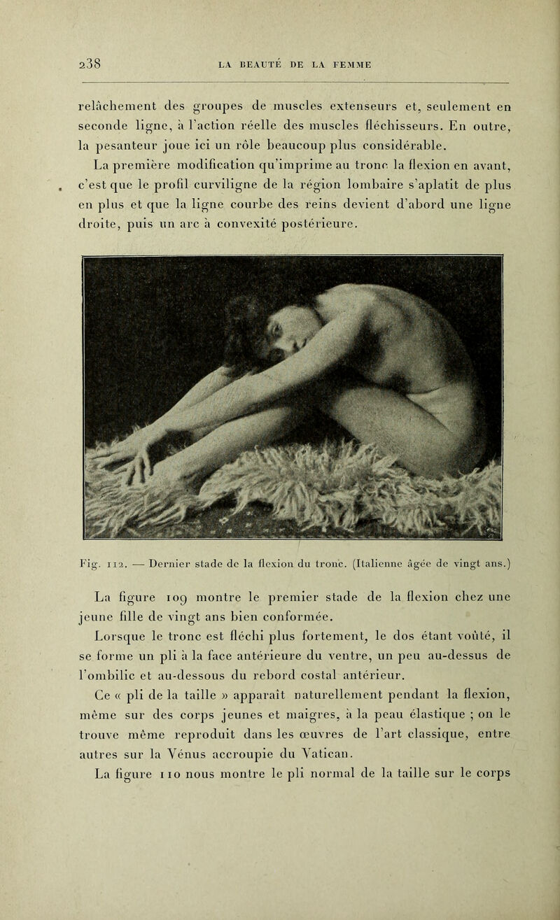 relâchement des groupes de muscles extenseurs et, seulement en seconde ligne, à l'action réelle des muscles fléchisseurs. En outre, la pesanteur joue ici un rôle beaucoup plus considérable. La première modification qu’imprime au tronc la flexion en avant, c’est que le profil curviligne de la région lombaire s’aplatit de plus en plus et que la ligne courbe des reins devient d’abord une ligne droite, puis un arc à convexité postérieure. Fig. ii2. — Dernier stade de la flexion du tronc. (Italienne âgée de vingt ans.) La figure iog montre le premier stade de la flexion chez une jeune fille de vingt ans bien conformée. Lorsque le tronc est fléchi plus fortement, le dos étant voûté, il se forme un pli à la face antérieure du ventre, un peu au-dessus de l'ombilic et au-dessous du rebord costal antérieur. Ce « pli de la taille » apparaît naturellement pendant la flexion, même sur des corps jeunes et maigres, à la peau élastique ; on le trouve même reproduit dans les œuvres de l’art classique, entre autres sur la Vénus accroupie du Vatican. La figure iio nous montre le pli normal de la taille sur le corps