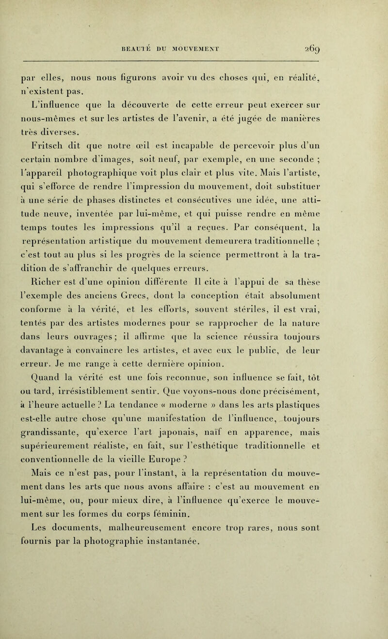 par elles, nous nous figurons avoir vu des choses qui, en réalité, n'existent pas. L’influence que la découverte de cette erreur peut exercer sur nous-mêmes et sur les artistes de l’avenir, a été jugée de manières très diverses. Fritsch dit que notre œil est incapable de percevoir plus d’un certain nombre d’images, soit neuf, par exemple, en une seconde ; l’appareil photographique voit plus clair et plus vite. Mais l’artiste, qui s’efforce de rendre l’impression du mouvement, doit substituer à une série de phases distinctes et consécutives une idée, une atti- tude neuve, inventée iiar lui-même, et qui puisse rendre en même temps toutes les impressions qu’il a reçues. Par conséquent, la représentation artistique du mouvement demeurera traditionnelle ; c’est tout au plus si les progrès de la science permettront à la tra- dition de s’affranchir de quelques erreurs. Richer est d’une opinion différente II cite à l’appui de sa thèse l’exemple des anciens Grecs, dont la conception était absolument conforme à la vérité, et les efforts, souvent stériles, il est vrai, tentés par des artistes modernes pour se rapprocher de la nature dans leurs ouvrages; il affirme que la science réussira toujours davantage à convaincre les artistes, et avec eux le public, de leur erreur. Je me range à cette dernière opinion. Quand la vérité est une fois reconnue, son influence se fait, tôt ou tard, irrésistiblement sentir. Que voyons-nous donc précisément, à l’heure actuelle? La tendance « moderne » dans les arts plastiques est-elle autre chose qu’une manifestation de l’influence, toujours grandissante, qu’exerce l’art japonais, naïf en apparence, mais supérieurement réaliste, en fait, sur l’esthétique traditionnelle et conventionnelle de la vieille Europe ? Mais ce n’est pas, pour l’instant, à la représentation du mouve- ment dans les arts que nous avons affaire : c’est au mouvement en lui-même, ou, pour mieux dire, à l’influence qu’exerce le mouve- ment sur les lormes du corps féminin. Les documents, malheureusement encore trop rares, nous sont fournis par la photographie instantanée.