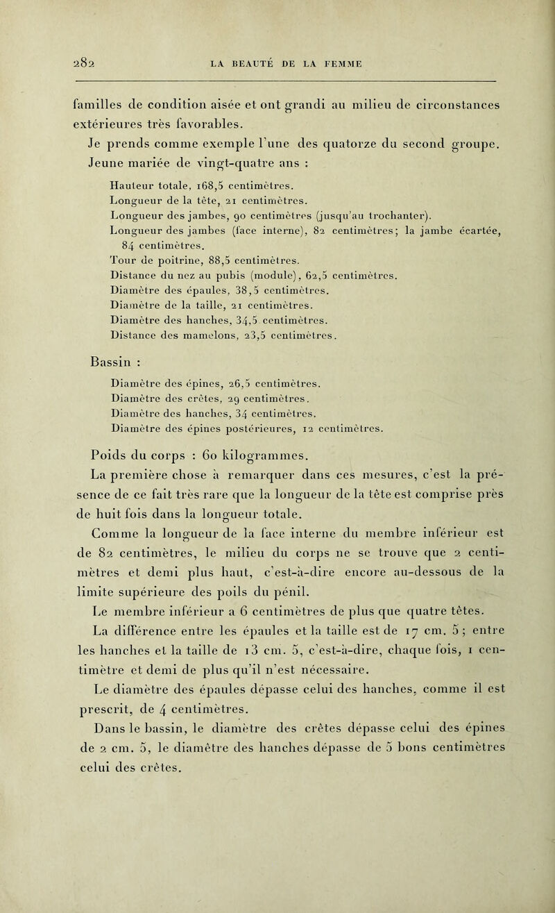 familles de condition aisée et ont grandi an milieu de circonstances extérieures très favorables. Je prends comme exemple l une des quatorze du second groupe. Jeune mariée de vingt-quatre ans : Hauteur totale, 168,5 centimètres. Longueur de la tète, 21 centimètres. Longueur des jambes, 90 centimètres (jusqu’au trochanter). Longueur des jambes (lace interne), 82 centimètres; la jambe écartée, 84 centimètres. Tour de poitrine, 88,5 centimètres. Distance du nez au pubis (module), 62,5 centimètres. Diamètre des épaules, 38,5 centimètres. Diamètre de la taille, 21 centimètres. Diamètre des hanches, 34,5 centimètres. Distance des mamelons, 23,5 centimètres. Bassin : Diamètre des épines, 26,5 centimètres. Diamètre des crêtes, 29 centimètres. Diamètre des hanches, 34 centimètres. Diamètre des épines postérieures, 12 centimètres. Poids du corps : 60 kilogrammes. La première chose à remarquer dans ces mesures, c’est la pré- sence de ce fait très rare que la longueur de la tête est comprise près de huit fois dans la longueur totale. Comme la longueur de la lace interne du membre inférieur est de 82 centimètres, le milieu du corps ne se trouve que 2 centi- mètres et demi plus haut, c’est-à-dire encore au-dessous de la limite supérieure des poils du pénil. Le membre inférieur a 6 centimètres de plus que quatre têtes. La différence entre les épaules et la taille est de 17 cm. 5; entre les hanches et la taille de i3 cm. 5, c’est-à-dire, chaque lois, 1 cen- timètre et demi de plus qu’il n’est nécessaire. Le diamètre des épaules dépasse celui des hanches, comme il est prescrit, de \ centimètres. Dans le bassin, le diamètre des crêtes dépasse celui des épines de 2 cm. 5, le diamètre des hanches dépasse de 5 bons centimètres celui des crêtes.