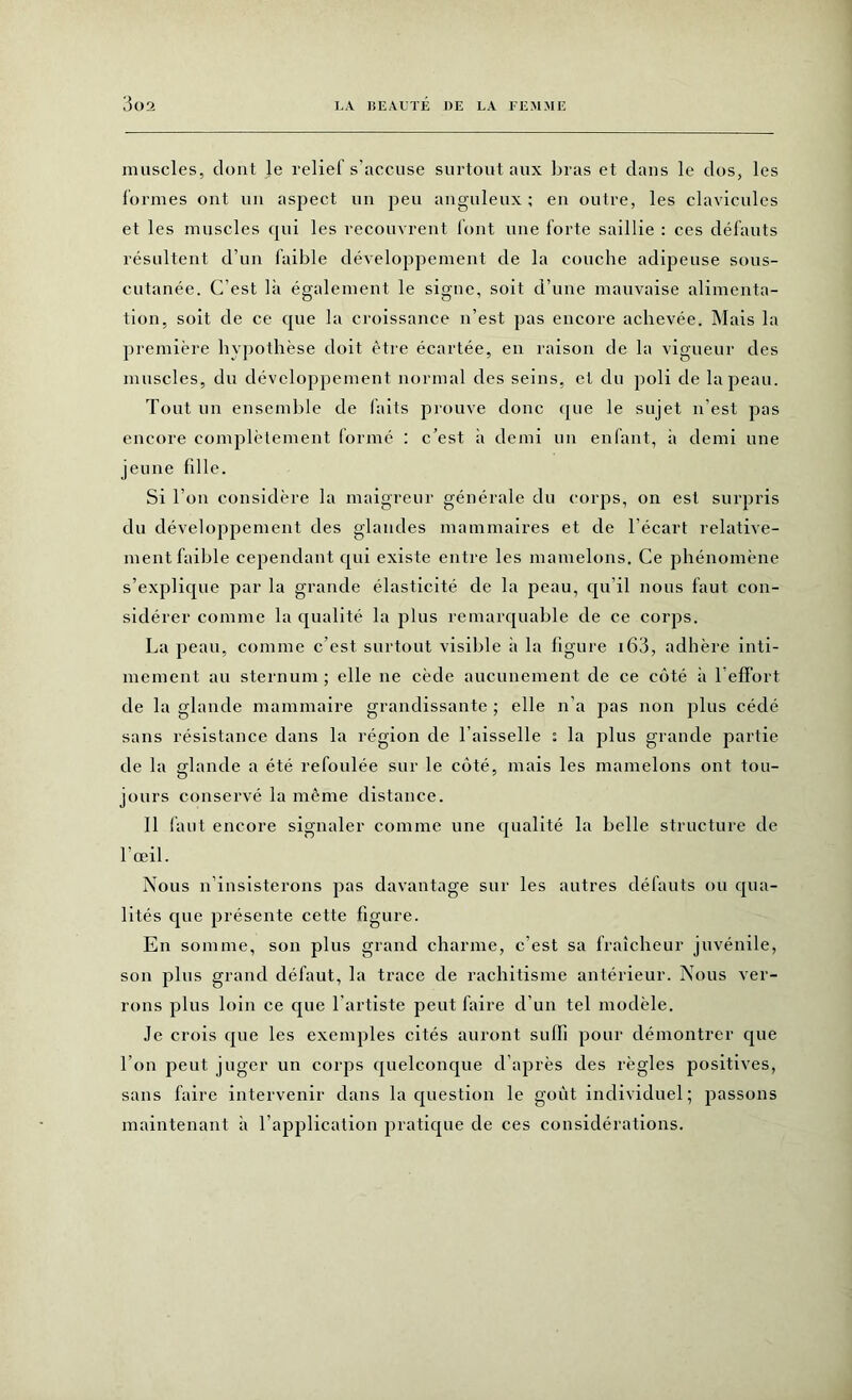 muscles, dont le relief s’accuse surtout aux bras et dans le dos, les formes ont un aspect un peu anguleux; en outre, les clavicules et les muscles qui les recouvrent font une forte saillie : ces défauts résultent d’un faible développement de la couche adipeuse sous- cutanée. C’est là également le signe, soit d’une mauvaise alimenta- tion, soit de ce que la croissance n’est pas encore achevée. Mais la première hypothèse doit être écartée, en raison de la vigueur des muscles, du développement normal des seins, et du poli de la peau. Tout un ensemble de faits prouve donc que le sujet n’est pas encore complètement formé : c’est à demi un enfant, à demi une jeune fdle. Si Ton considère la maigreur générale du corps, on est surpris du développement des glandes mammaires et de l’écart relative- ment faible cependant qui existe entre les mamelons. Ce phénomène s’explique par la grande élasticité de la peau, qu’il nous faut con- sidérer comme la qualité la plus remarquable de ce corps. La peau, comme c’est surtout visible à la figure 163, adhère inti- mement au sternum ; elle ne cède aucunement de ce côté à l'effort de la glande mammaire grandissante ; elle n’a pas non plus cédé sans résistance dans la région de l’aisselle : la plus grande partie de la glande a été refoulée sur le côté, mais les mamelons ont tou- jours conservé la même distance. Il faut encore signaler comme une qualité la belle structure de l’œil. Nous n’insisterons pas davantage sur les autres défauts ou qua- lités que présente cette figure. En somme, son plus grand charme, c’est sa fraîcheur juvénile, son plus grand défaut, la trace de rachitisme antérieur. Nous ver- rons plus loin ce que l'artiste peut faire d’un tel modèle. Je crois que les exemples cités auront suffi pour démontrer que Ton peut juger un corps quelconque d’après des règles positives, sans faire intervenir dans la question le goût individuel; passons maintenant à l’application pratique de ces considérations.