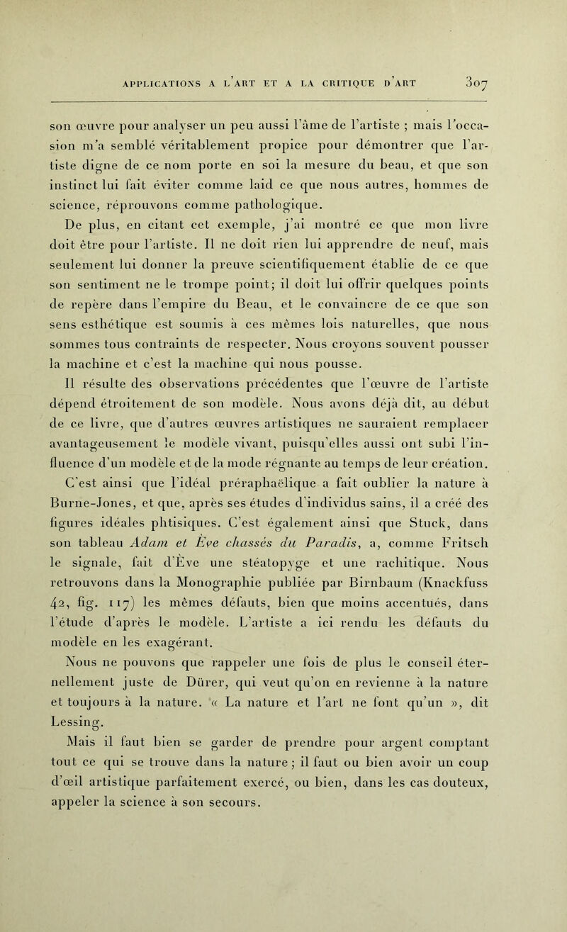 son œuvre pour analyser un peu aussi l'aine de l’artiste ; mais l’occa- sion m’a semblé véritablement propice pour démontrer que l’ar- tiste digne de ce nom porte en soi la mesure du beau, et que son instinct lui l'ait éviter comme laid ce que nous autres, hommes de science, réprouvons comme pathologique. De plus, en citant cet exemple, j’ai montré ce que mon livre doit être pour l’artiste. Il ne doit rien lui apprendre de neuf, mais seulement lui donner la preuve scientifiquement établie de ce que son sentiment ne le trompe point; il doit lui offrir quelques points de repère dans l’empire du Beau, et le convaincre de ce que son sens esthétique est soumis à ces mêmes lois naturelles, que nous sommes tous contraints de respecter. Nous croyons souvent pousser la machine et c’est la machine qui nous pousse. Il résulte des observations précédentes que l’œuvre de l’artiste dépend étroitement de son modèle. Nous avons déjà dit, au début de ce livre, que d’autres œuvres artistiques ne sauraient remplacer avantageusement le modèle vivant, puisqu'elles aussi ont subi l’in- fluence d’un modèle et de la mode régnante au temps de leur création. C'est ainsi que l'idéal préraphaëlique a fait oublier la nature à Burne-Jones, et que, après ses études d’individus sains, il a créé des figures idéales phtisiques. C’est également ainsi que Stuck, dans son tableau Adam et Eve chassés du Paradis, a, comme Fritsch le signale, fait d’Eve une stéatopvge et une rachitique. Nous retrouvons dans la Monographie publiée par Birnbaum (Knackfuss 42, fig. 117) les mêmes défauts, bien que moins accentués, dans l’étude d’après le modèle. L’artiste a ici rendu les défauts du modèle en les exagérant. Nous ne pouvons que rappeler une fois de plus le conseil éter- nellement juste de Dürer, qui veut qu’on en revienne à la nature et toujours à la nature. « La nature et l’art ne font qu’un », dit Lessing. Mais il faut bien se garder de prendre pour argent comptant tout ce qui se trouve dans la nature ; il faut ou bien avoir un coup d’œil artistique parfaitement exercé, ou bien, dans les cas douteux, appeler la science à son secours.