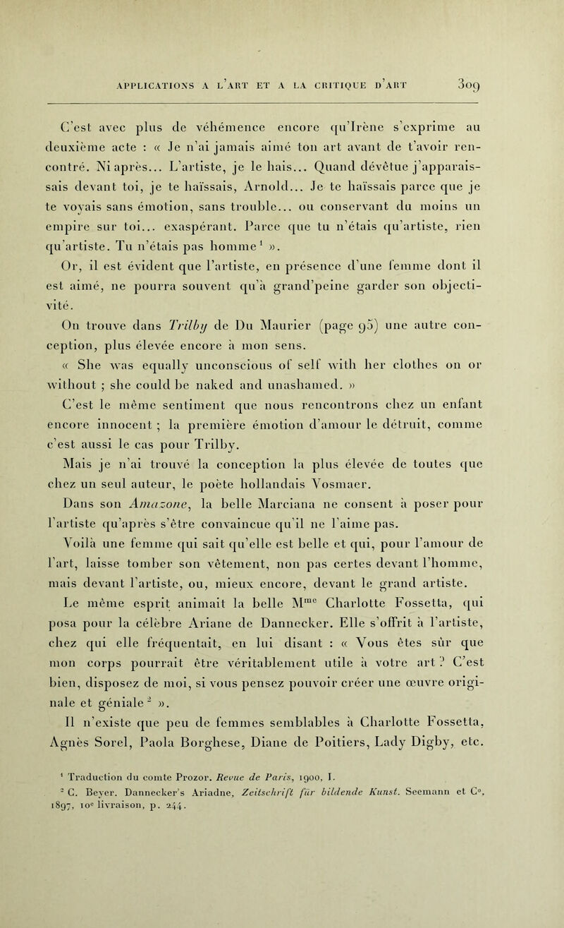 (]’est avec plus de véhémence encore qu’Irène s’exprime au deuxième acte : « Je n’ai jamais aimé ton art avant de t’avoir ren- contré. Ni après... L’artiste, je le hais... Quand dévêtue j’apparais- sais devant toi, je te haïssais, Arnold... Je te haïssais parce que je te voyais sans émotion, sans trouble... ou conservant du moins un empire sur toi... exaspérant. Parce que tu n’étais qu’artiste, rien qu artiste. Tu n’étais pas homme1 ». Or, il est évident que l’artiste, en présence d’une femme dont il est aimé, ne pourra souvent qu’à grancl’peine garder son objecti- vité. On trouve dans Trilbij de Du Maurier (page q5) une autre con- ception, plus élevée encore à mon sens. « She was equally unconscious of self witli her clothes on or without ; she could he naked and unashamed. » C’est le même sentiment que nous rencontrons chez un enfant encore innocent ; la première émotion d’amour le détruit, comme c’est aussi le cas pour Trilby. M ais je n’ai trouvé la conception la plus élevée de toutes que chez un seul auteur, le poète hollandais Vosmaer. Dans son Amazone, la belle Marciana ne consent à poser pour l’artiste qu’après s’être convaincue qu’il ne l’aime pas. Voilà une femme qui sait qu elle est Delle et qui, pour l’amour de l’art, laisse tomber son vêtement, non pas certes devant l’homme, mais devant l’artiste, ou, mieux encore, devant le grand artiste. Le même esprit animait la belle Mmo Charlotte Fossetta, qui posa pour la célèbre Ariane de Dannecker. Elle s’offrit à l’artiste, chez qui elle fréquentait, en lui disant : « Vous êtes sur que mon corps pourrait être véritablement utile à votre art J C’est bien, disposez de moi, si vous pensez pouvoir créer une œuvre origi- nale et géniale 2 ». Il n’existe que peu de femmes semblables à Charlotte Fossetta, Agnès Sorel, Paola Borghese, Diane de Poitiers, Lady Digby, etc. 1 Traduction du comte Prozor. Revue de Paris, 1900, I. - C. Beyer. Dannecker’s Ariadne, Zeitschrift fur bildende Kunst. Seemann et O, 1897, io° livraison, p. 244.