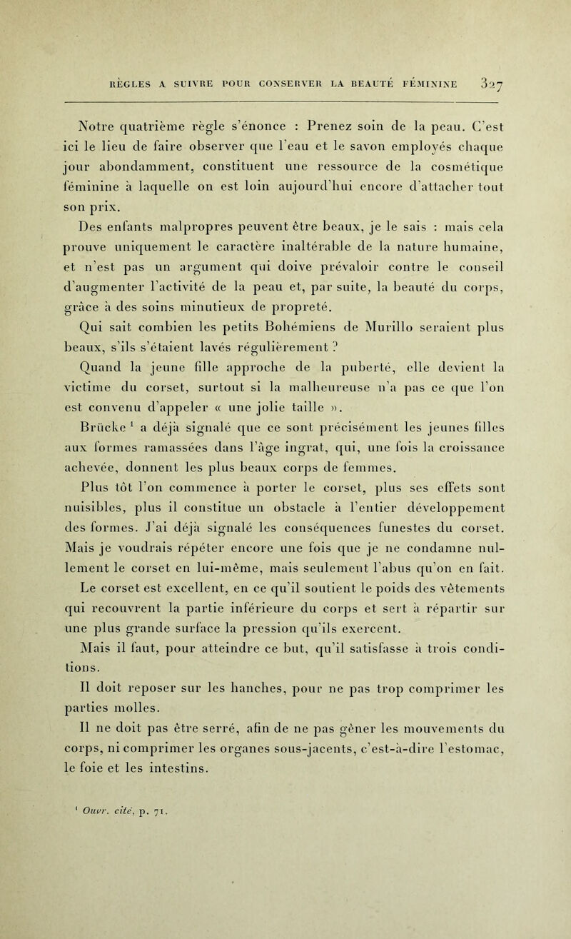 Notre quatrième règle s’énonce : Prenez soin de la peau. C’est ici le lieu de faire observer que l’eau et le savon employés chaque jour abondamment, constituent une ressource de la cosmétique féminine à laquelle on est loin aujourd’hui encore d’attacher tout son prix. Des enfants malpropres peuvent être beaux, je le sais : mais cela prouve uniquement le caractère inaltérable de la nature humaine, et n’est pas un argument qui doive prévaloir contre le conseil d’augmenter l’activité de la peau et, par suite, la beauté du corps, grâce à des soins minutieux de propreté. Qui sait combien les petits Bohémiens de Murillo seraient plus beaux, s’ils s’étaient lavés régulièrement ? Quand la jeune fille approche de la puberté, elle devient la victime du corset, surtout si la malheureuse n’a pas ce que l’on est convenu d’appeler « une jolie taille ». Brücke 1 a déjà signalé que ce sont précisément les jeunes lilles aux formes ramassées dans l’âge ingrat, qui, une lois la croissance achevée, donnent les plus beaux corps de femmes. Plus tôt l’on commence à porter le corset, plus ses effets sont nuisibles, plus il constitue un obstacle à l’entier développement des formes. J’ai déjà signalé les conséquences funestes du corset. Mais je voudrais répéter encore une fois que je ne condamne nul- lement le corset en lui-même, mais seulement l’abus qu’on en fait. Le corset est excellent, en ce qu’il soutient le poids des vêtements qui recouvrent la partie inférieure du corps et sert à répartir sur une plus grande surface la pression qu’ils exercent. Mais il faut, pour atteindre ce but, qu’il satisfasse à trois condi- tions. Il doit reposer sur les hanches, pour ne pas trop comprimer les parties molles. Il ne doit pas être serré, afin de ne pas gêner les mouvements du corps, ni comprimer les organes sous-jacents, c’est-à-dire l’estomac, le foie et les intestins. Ouvr. cité, p. 71.