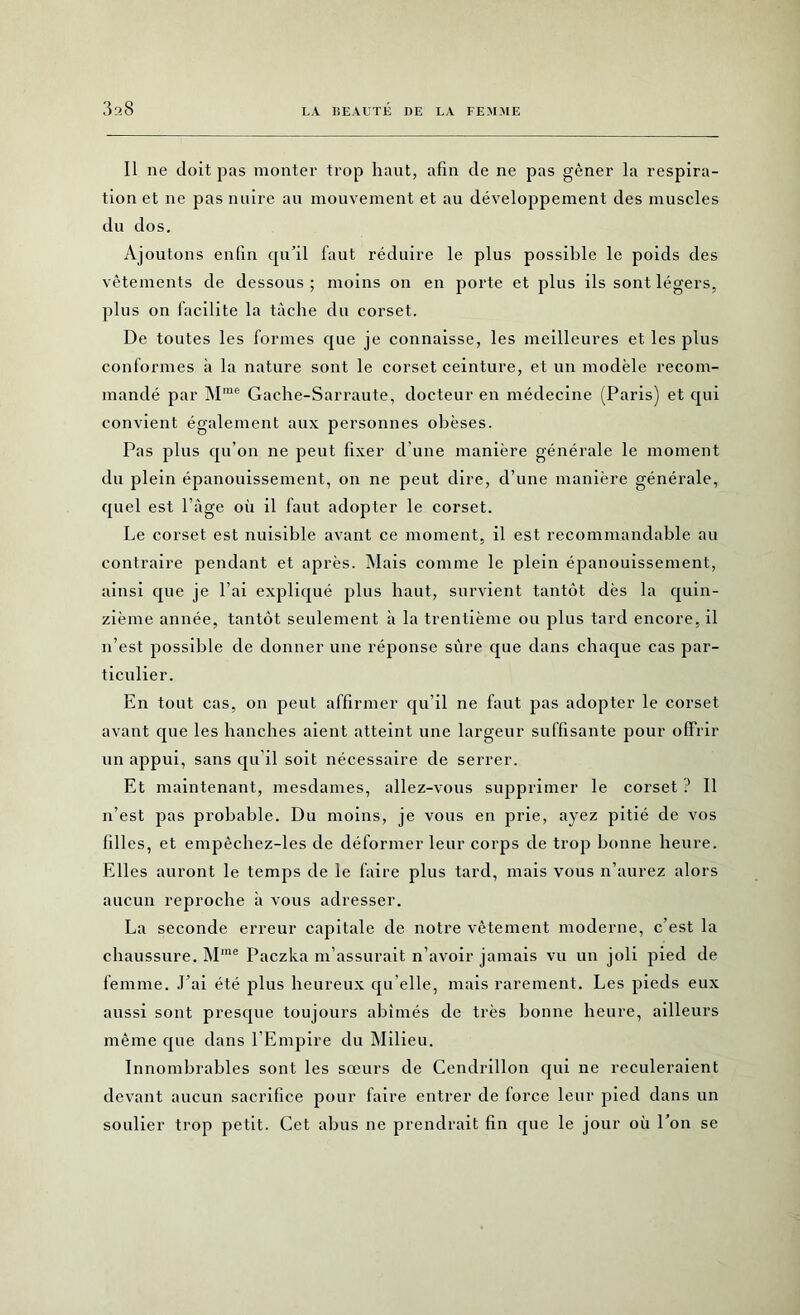 3^8 Il ne doit pas monter trop haut, afin de ne pas gêner la respira- tion et ne pas nuire au mouvement et au développement des muscles du dos. Ajoutons enfin qu’il faut réduire le plus possible le poids des vêtements de dessous ; moins on en porte et plus ils sont légers, plus on facilite la tâche du corset. De toutes les formes que je connaisse, les meilleures et les plus conformes à la nature sont le corset ceinture, et un modèle recom- mandé par Mrae Gache-Sarraute, docteur en médecine (Paris) et qui convient également aux personnes obèses. Pas plus qu’on ne peut fixer d’une manière générale le moment du plein épanouissement, on ne peut dire, d’une manière générale, quel est l’âge où il faut adopter le corset. Le corset est nuisible avant ce moment, il est recommandable au contraire pendant et après. Mais comme le plein épanouissement, ainsi que je l’ai expliqué plus haut, survient tantôt dès la quin- zième année, tantôt seulement à la trentième ou plus tard encore, il n’est possible de donner une réponse sûre que dans chaque cas par- ticulier. En tout cas, on peut affirmer qu’il ne faut pas adopter le corset avant que les hanches aient atteint une largeur suffisante pour offrir un appui, sans qu'il soit nécessaire de serrer. Et maintenant, mesdames, allez-vous supprimer le corset ? Il n’est pas probable. Du moins, je vous en prie, ayez pitié de vos filles, et empèchez-les de déformer leur corps de trop bonne heure. Elles auront le temps de le faire plus tard, mais vous n’aurez alors aucun reproche à vous adresser. La seconde erreur capitale de notre vêtement moderne, c’est la chaussure. Mme Paczka m’assurait n’avoir jamais vu un joli pied de femme. J’ai été plus heureux qu elle, mais rarement. Les pieds eux aussi sont presque toujours abîmés de très bonne heure, ailleurs même que dans l’Empire du Milieu. Innombrables sont les sœurs de Cendrillon qui ne reculeraient devant aucun sacrifice pour faire entrer de force leur pied dans un soulier trop petit. Cet abus ne prendrait fin que le jour où l’on se