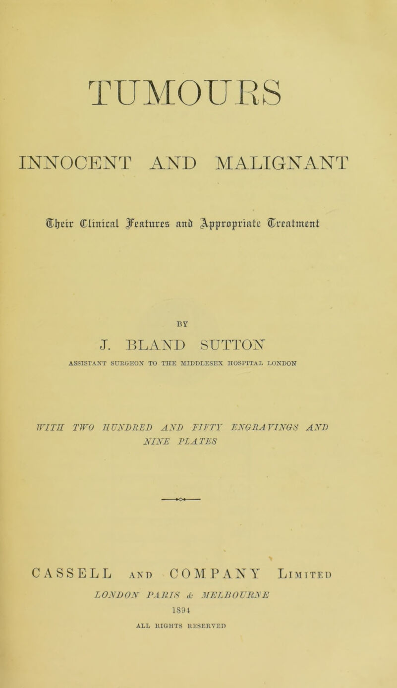 TUMOURS INNOCENT AND MALIGNANT ®Ijeir Clinical ^features anD appropriate treatment BY J. BLANI) SUTTON ASSISTANT SURGEON TO THE MIDDLESEX HOSPITAL LONDON WITH TWO HUNDRED AND FIFTY ENGRAVINGS AND NINE ELATES CASSELL and COMPANY Limited LONDON PARIS A MELBOURNE 1891 ALL RIGHTS RESERVED