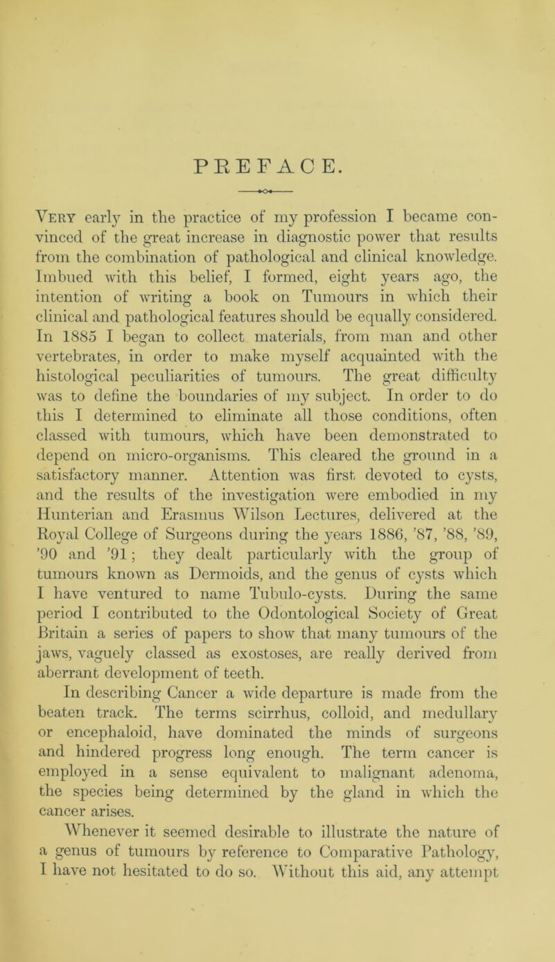 PREFACE. Very earl}' in the practice of my profession I became con- vinced of the great increase in diagnostic power that results from the combination of pathological and clinical knowledge. Imbued with this belief, I formed, eight years ago, the intention of writing a book on Tumours in which their o clinical and pathological features should be equally considered. In 1885 I began to collect materials, from man and other vertebrates, in order to make myself acquainted with the histological peculiarities of tumours. The great difficulty was to define the boundaries of my subject. In order to do this I determined to eliminate all those conditions, often classed with tumours, which have been demonstrated to depend on micro-organisms. This cleared the ground in a satisfactory manner. Attention was first devoted to cysts, and the results of the investigation were embodied in my Hunterian and Erasmus Wilson Lectures, delivered at the Royal College of Surgeons during the years 1886, ’87, ’88, ’89, ’90 and ’91 ; they dealt particularly with the group of tumours known as Dermoids, and the genus of cysts which I have ventured to name Tubulo-cysts. During the same period I contributed to the Odontological Society of Great Britain a series of papers to show that many tumours of the jaws, vaguely classed as exostoses, are really derived from aberrant development of teeth. In describing Cancer a wide departure is made from the beaten track. The terms scirrhus, colloid, and medullary or encephaloid, have dominated the minds of surgeons and hindered progress long enough. The term cancer is employed in a sense equivalent to malignant adenoma, the species being determined by the gland in which the cancer arises. Whenever it seemed desirable to illustrate the nature of a genus of tumours by reference to Comparative Pathology, I have not hesitated to do so. Without this aid, any attempt