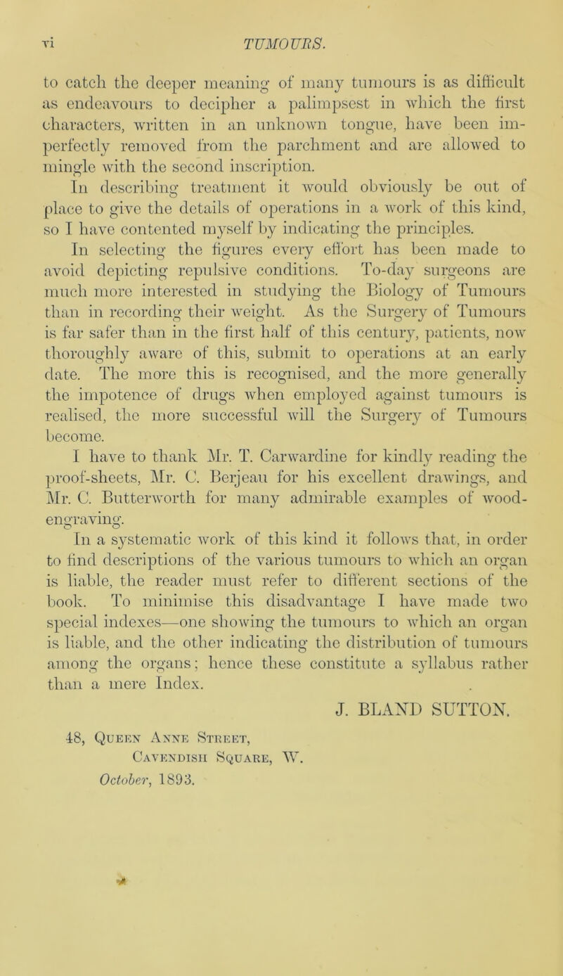 to catch the deeper meaning of many tumours is as difficult as endeavours to decipher a palimpsest in which the first characters, written in an unknown tongue, have been im- perfectly removed from the parchment and are allowed to mingle with the second inscription. In describing treatment it would obviously be out of place to give the details of operations in a work of this kind, so I have contented myself by indicating the principles. In selecting the figures every effort has been made to avoid depicting repulsive conditions. To-day surgeons are much more interested in studying the Biology of Tumours than in recording their weight. As the Surgery of Tumours is far safer than in the first half of this century, patients, now thoroughly aware of this, submit to operations at an early date. The more this is recognised, and the more generally the impotence of drugs when employed against tumours is realised, the more successful will the Surgery of Tumours become. I have to thank Mr. T. Carwardine for kindly reading the proof-sheets, Mr. C. Berjeau for his excellent drawings, and Mr. C. Butterworth for many admirable examples of wood- engraving. In a systematic work of this kind it follows that, in order to find descriptions of the various tumours to which an organ is liable, the reader must refer to different sections of the book. To minimise this disadvantage I have made two special indexes—one showing the tumours to which an organ is liable, and the other indicating the distribution of tumours among the organs; hence these constitute a syllabus rather than a mere Index. J. BLAND SUTTON. 18, Queen Anne Street, Cavendish Square, W. October, 1893.