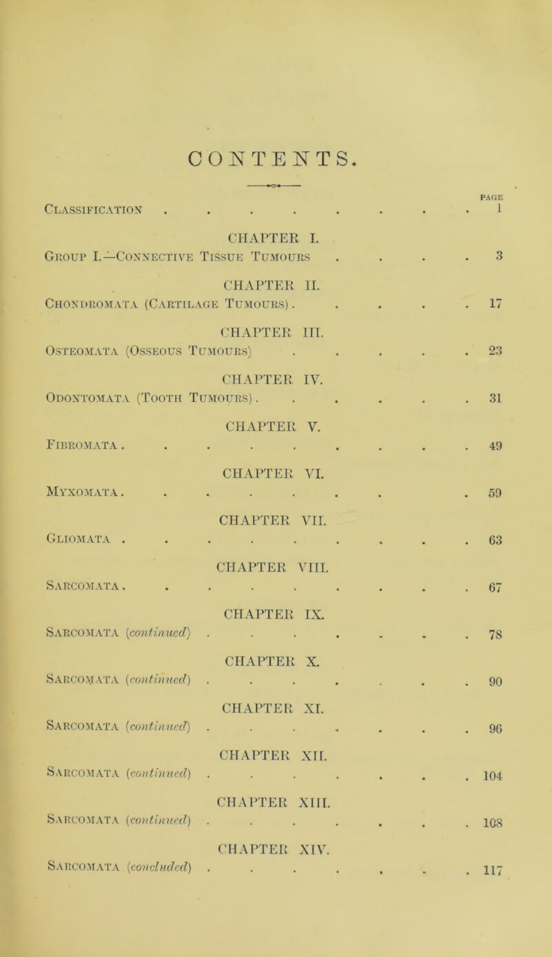 CONTENTS Classification ..... . . PAGE 1 CHAPTER I. Group I.—Connective Tissue Tumours # . 3 CHAPTER II. Choxdromata (Cartilage Tumours) . . 17 CHAPTER III. Osteomata (Osseous Tumours) . . 23 CHAPTER IV. Odontomata (Tooth Tumours) . . 31 CHAPTER V. Fibromata ...... . 49 CHAPTER VI. Myxomata ...... . 59 CHAPTER VII. Gliomata ...... . 63 CHAPTER VIII. Sarcomata ...... . 67 CHAPTER IX. Sarcomata (continued) .... . 7S CHAPTER X. Sarcomata (continued) .... . 90 CHAPTER XI. Sarcomata {continued) .... . 96 CHAPTER XII. Sarcomata (continued) .... . 104 CHAPTER XIII. Sarcomata (continued) .... • . 108 CHAPTER XIV. Sarcomata (concluded) .... • . 117