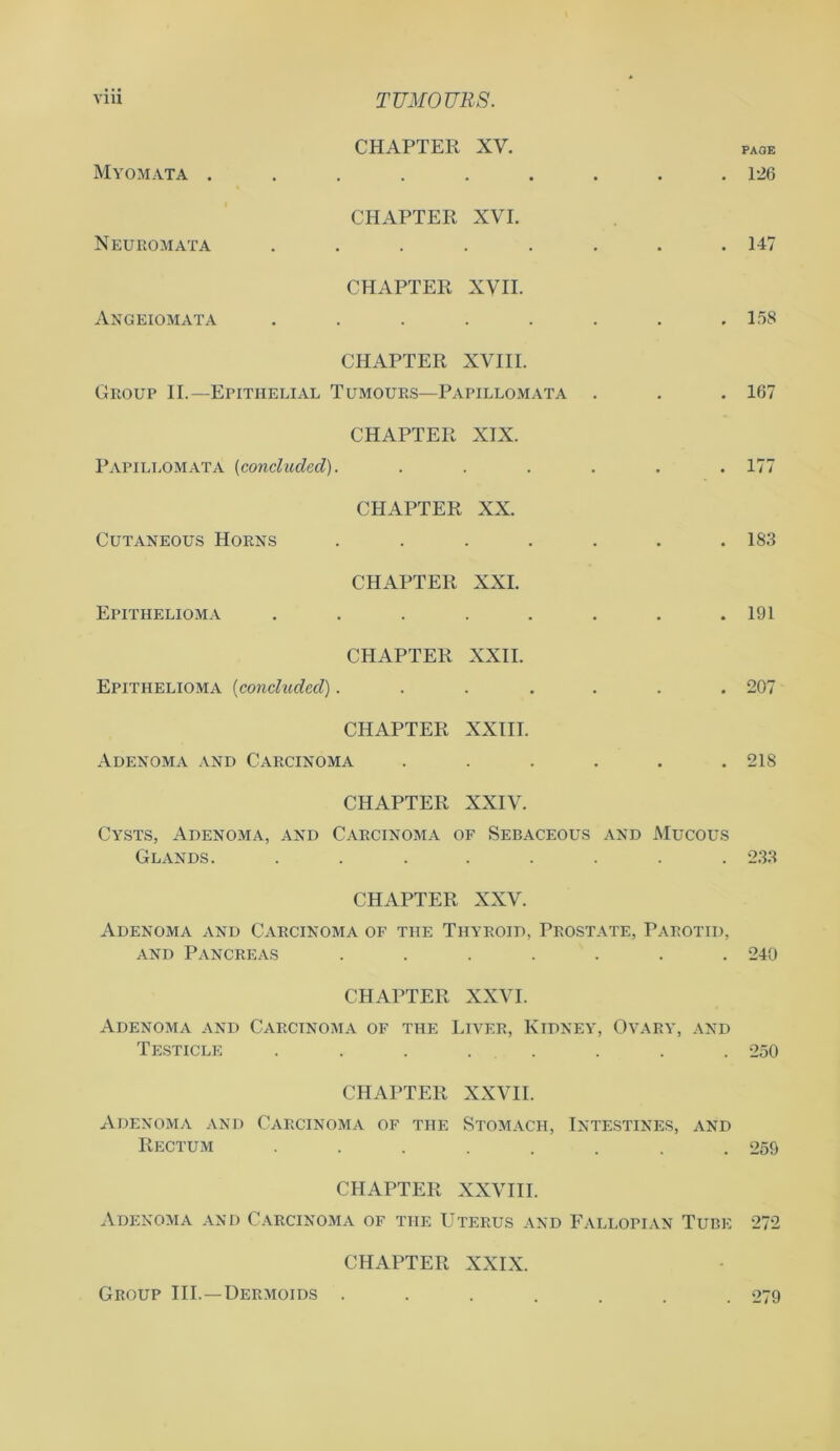 CHAPTER XV. Myomata ....... • PAGE . 126 CHAPTER XVI. Neuromata ...... . 147 CHAPTER XVII. Angeiomata ...... . 158 CHAPTER XVIII. Group II.—Epithelial Tumours—Papillomata . 167 CHAPTER XIX. Papillomata (concluded). .... . . 177 CHAPTER XX. Cutaneous Horns ..... . 183 CHAPTER XXI. Epithelioma ...... . 191 CHAPTER XXII. Epithelioma (concluded)..... . 207 CHAPTER XXIII. Adenoma and Carcinoma .... . 21S CHAPTER XXIV. Cysts, Adenoma, and Carcinoma of Sebaceous and Mucous Glands. ........ 233 CHAPTER XXV. Adenoma and Carcinoma of the Thyroid, Prostate, Parotid, and Pancreas ....... 240 CHAPTER XXVI. Adenoma and Carcinoma of the Liver, Kidney, Ovary, and Testicle ........ 250 CHAPTER XXVII. Adenoma and Carcinoma of the Stomach, Intestines, and Rectum ........ 259 CHAPTER XXVIII. Adenoma and Carcinoma of the Uterus and Fallopian Tube 272 CHAPTER XXIX. Group III.—Dermoids . . 279