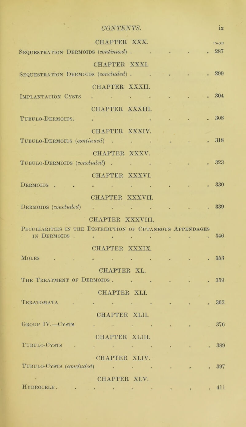CHAPTER XXX. Sequestration Dermoids (continued) . % m * PAGE 287 CHAPTER XXXI. Sequestration Dermoids (concluded) . . • • 299 CHAPTER XXXII. Implantation Cysts .... # , • .804 CHAPTER XXXIII. Tubulo-Dermoids. .... . . • 308 CHAPTER XXXIV. Tubulo-Dermoids (continued) . . . • 318 CHAPTER XXXV. Tubulo-Dermoids (concluded) . • 323 CHAPTER XXXVI. Dermoids ...... . . # 330 CHAPTER XXXVII. Dermoids (concluded) .... 9 339 CHAPTER XXXVIII. Peculiarities in the Distribution of Cutaneous Appendages in Dermoids ........ 34G CHAPTER XXXIX. Moles ...... 353 CHAPTER XL. The Treatment of Dermoids . 359 CHAPTER XLI. Teratomata ..... 363 CHAPTER XLII. Group IV.—Cysts .... • • 376 CHAPTER XLIII. Tubulo-Cysts ..... 389 CHAPTER XLIV. Tubulo-Cysts (concluded) • i* 397 CHAPTER XLV. Hydrocele. ..... 411