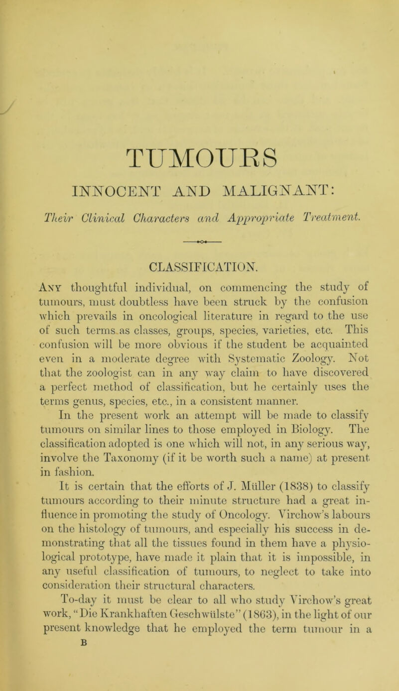 INNOCENT AND MALIGNANT: Their Clinical Characters ancl Appropriate Treatment. CLASSIFICATION. Any thoughtful individual, on commencing the stud}7 of tumours, must doubtless have been struck by the confusion which prevails in oncological literature in regard to the use of such terms as classes, groups, species, varieties, etc. This confusion will be more obvious if the student be acquainted even in a moderate degree with Systematic Zoology. Not that the zoologist can in any way claim to have discovered a perfect method of classification, but he certainly uses the terms genus, species, etc., in a consistent manner. In the present work an attempt will be made to classify tumours on similar lines to those employed in Biology. The classification adopted is one which will not, in any serious way, involve the Taxonomy (if it be worth such a name) at present in fashion. It is certain that the efforts of J. Muller (1838) to classify tumours according to their minute structure had a great in- fluence in promoting the study of Oncology. Virchow’s labours on the histology of tumours, and especially his success in de- monstrating that all the tissues found in them have a physio- logical prototype, have made it plain that it is impossible, in any useful classification of tumours, to neglect to take into consideration their structural characters. To-day it must be clear to all who study Virchow’s great work, “Die Krankhaften Geschwiilste” (1863), in the light of our present knowledge that he employed the term tumour in a B