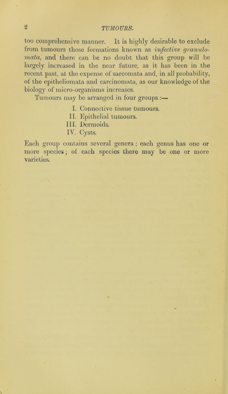 too comprehensive manner. It is highly desirable to exclude from tumours those formations known as infective granulo- mcita, and there can be no doubt that this group will be largely increased in the near future, as it has been in the recent past, at the expense of sarcomata and, in all probability, of the epitheliomata and carcinomata, as our knowledge of the biology of micro-organisms increases. Tumours may be arranged in four groups :— I. Connective tissue tumours. II. Epithelial tumours. III. Dermoids. IV. Cysts. Each group contains several genera ; each genus has one or more species; of each species there may be one or more varieties.
