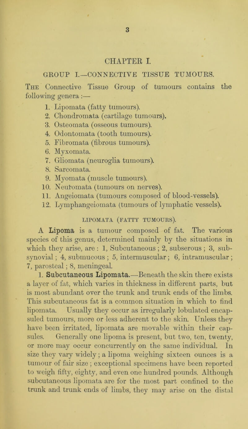 CHAPTER I. GROUP I.—CONNECTIVE TISSUE TUMOURS. The Connective Tissue Group of tumours contains the following genera:— 1. Lipomata (fatty tumours). 2. Cliondromata (cartilage tumours). 3. Osteomata (osseous tumours). 4. Odontomata (tooth tumours). 5. Fibromata (fibrous tumours). 6. Myxomata. 7. Gliomata (neuroglia tumours). 8. Sarcomata. 9. Myomata (muscle tumours). 10. Neulomata (tumours on nerves). 11. Angeiomata (tumours composed of blood-vessels). 12. Lympliangeiomata (tumours of lymphatic vessels). LIPOMATA (FATTY TUMOURS). A Lipoma is a tumour composed of fat. The various species of this genus, determined mainly by the situations in which they arise, are : 1, Subcutaneous ; 2, subserous ; 3, sub- synovial ; 4, submucous ; 5, intermuscular ; 6, intramuscular ; 7, parostcal; 8, meningeal. 1. Subcutaneous Lipomata.—Beneath the skin there exists a layer of fat, which varies in thickness in different parts, but is most abundant over the trunk and trunk ends of the limbs. This subcutaneous fat is a common situation in which to find lipomata. Usually they occur as irregularly lobulated encap- suled tumours, more or less adherent to the skin. Unless they have been irritated, lipomata are movable within their cap- sules. Generally one lipoma is present, but two, ten, twenty, or more may occur concurrently on the same individual. In size they vary widely; a lipoma weighing sixteen ounces is a tumour of fair size ; exceptional specimens have been reported to weigh fifty, eighty, and even one hundred pounds. Although subcutaneous lipomata are for the most part confined to the trunk and trunk ends of limbs, they may arise on the distal