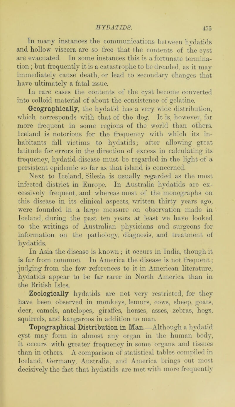 In many instances the communications between hydatids and hollow viscera are so free that the contents of the cyst are evacuated. In some instances this is a fortunate termina- tion ; but frequently it is a catastrophe to be dreaded, as it may immediately cause death, or lead to secondary changes that have ultimately a fatal issue. In rare cases the contents of the cyst become converted into colloid material of about the consistence of gelatine. Geographically, the hydatid has a very wide distribution, which corresponds with that of the dog. It is, liowevei, far more frequent in some regions of the world than others. Iceland is notorious for the frequency with which its in- habitants fall victims to hydatids; after allowing great latitude for errors in the direction of excess in calculating its frequency, hydatid-disease must be regarded in the light of a persistent epidemic so far as that island is concerned. Next to Iceland, Silesia is usually regarded as the most infected district in Europe. In Australia hydatids are ex- cessively frequent, and whereas most of the monographs on this disease in its clinical aspects, written thirty years ago, were founded in a lame measure on observation made in O Iceland, during the past ten years at least we have looked to the writings of Australian physicians and surgeons for information on the pathology, diagnosis, and treatment of hydatids. In Asia the disease is known ; it occurs in India, though it is far from common. In America the disease is not frequent; judging from the few references to it in American literature, hydatids appear to be far rarer in North America than in the British Isles. Zoologically hydatids are not very restricted, for they have been observed in monkeys, lemurs, cows, sheep, goats, deer, camels, antelopes, giraffes, horses, asses, zebras, hogs, squirrels, and kangaroos in addition to man. Topographical Distribution in Man.—Although a hydatid cyst may form in almost any organ in the human body, it occurs with greater frequency in some organs and tissues than in others. A comparison of statistical tables compiled in Iceland, Germany, Australia, and America brings out most decisively the fact that hydatids are met with more frequently
