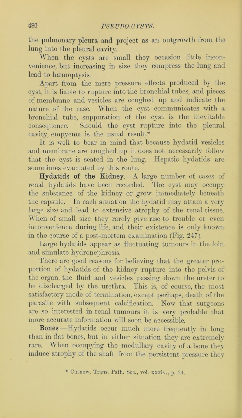 the pulmonary pleura and project as an outgrowth from the lung into the pleural cavity. W hen the cysts are small they occasion little incon- venience, but increasing in size they compress the lung and lead to haemoptysis. Apart from the mere pressure effects produced by the cyst, it is liable to rupture into the bronchial tubes, and pieces of membrane and vesicles are coughed up and indicate the nature of the case. When the cyst communicates with a bronchial tube, suppuration of the cyst is the inevitable consequence. Should the cyst rupture into the pleural cavity, empyema is the usual result.* It is well to bear in mind that because hydatid vesicles and membrane are coughed up it does not necessarily follow that the cyst is seated in the lung. Hepatic hydatids are sometimes evacuated by this route. Hydatids of the Kidney.—A large number of cases of renal hydatids have been recorded. The cyst may occupy the substance of the kidney or grow immediately beneath the capsule. In each situation the hydatid may attain a very large size and lead to extensive atrophy of the renal tissue. When of small size they rarely give rise to trouble or even inconvenience during life, and their existence is only known in the course of a post-mortem examination (Fig. 247). Large hydatids appear as fluctuating tumours in the loin and simulate hydronephrosis. There are good reasons for believing that the greater pro- portion of hydatids of the kidney rupture into the pelvis of the organ, the fluid and vesicles passing down the ureter to be discharged by the urethra. This is, of course, the most satisfactory mode of termination, except perhaps, death of the parasite with subsequent calcification. Now that surgeons are so interested in renal tumours it is very probable that more accurate information will soon be accessible. Bones.—Hydatids occur much more frequently in long than in flat bones, but in either situation they are extremely rare. When occupying the medullary cavity of a bone they induce atrophy of the shaft from the persistent pressure they * Curnow, Trans. Path. Soc., vol. xxxiv., p. 24.