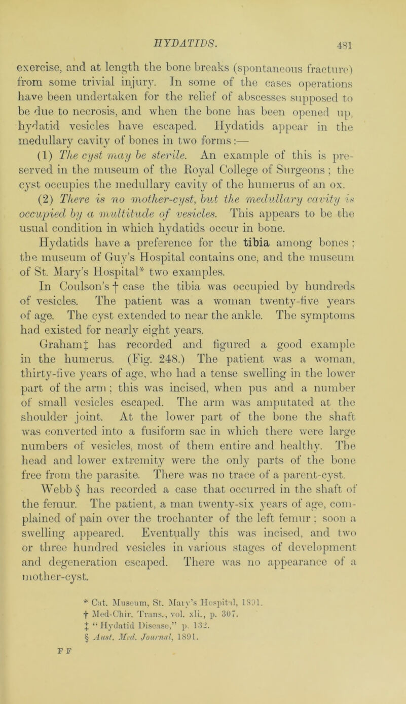 exercise, and at length the bone breaks (spontaneous fracture) from some trivial injuiy. In some of the cases operations have been undertaken for the relief of abscesses supposed to be due to necrosis, and when the bone has been opened up, hydatid vesicles have escaped. Hydatids appear in the medullary cavity of bones in two forms:— (1) The cyst may be sterile. An example of this is pre- served in the museum of the Royal College of Surgeons ; the cyst occupies the medullary cavity of the humerus of an ox. (2) There is no mother-cyst, but the medullary cavity is occupied by a multitude of vesicles. This appears to be the usual condition in which hydatids occur in bone. Hydatids have a preference for the tibia among bones: the museum of Guy’s Hospital contains one, and the museum of St. Mary’s Hospital* * * § two examples. In Coulson’s j- case the tibia was occupied by hundreds of vesicles. The patient was a woman twenty-live years of age. The cyst extended to near the ankle. The symptoms had existed for nearly eight years. Graham J has recorded and figured a good example in the humerus. (Fig. 248.) The patient was a woman, thirty-five years of age, who had a tense swelling in the lower part of the arm ; this was incised, when pus and a number of small vesicles escaped. The arm was amputated at the shoulder joint. At the lower part of the bone the shaft was converted into a fusiform sac in which there were large numbers of vesicles, most of them entire and healthy. The head and lower extremity were the only parts of the bone free from the parasite. There was no trace of a parent-cyst. Webb § has recorded a case that occurred in the shaft of the femur. The patient, a man twenty-six years of age, com- plained of pain over the trochanter of the left femur : soon a swelling appeared. Eventually this was incised, and two or three hundred vesicles in various stages of development and degeneration escaped. There was no appearance of a mother-cyst. * Cat. Museum, St. Mavv’s Hospital, 1831. f Med-Chir. Trans., vol. xli., p. 307. X “ Hydatid Disease,” p. 132. § An.it. Med. Journal, 1891.
