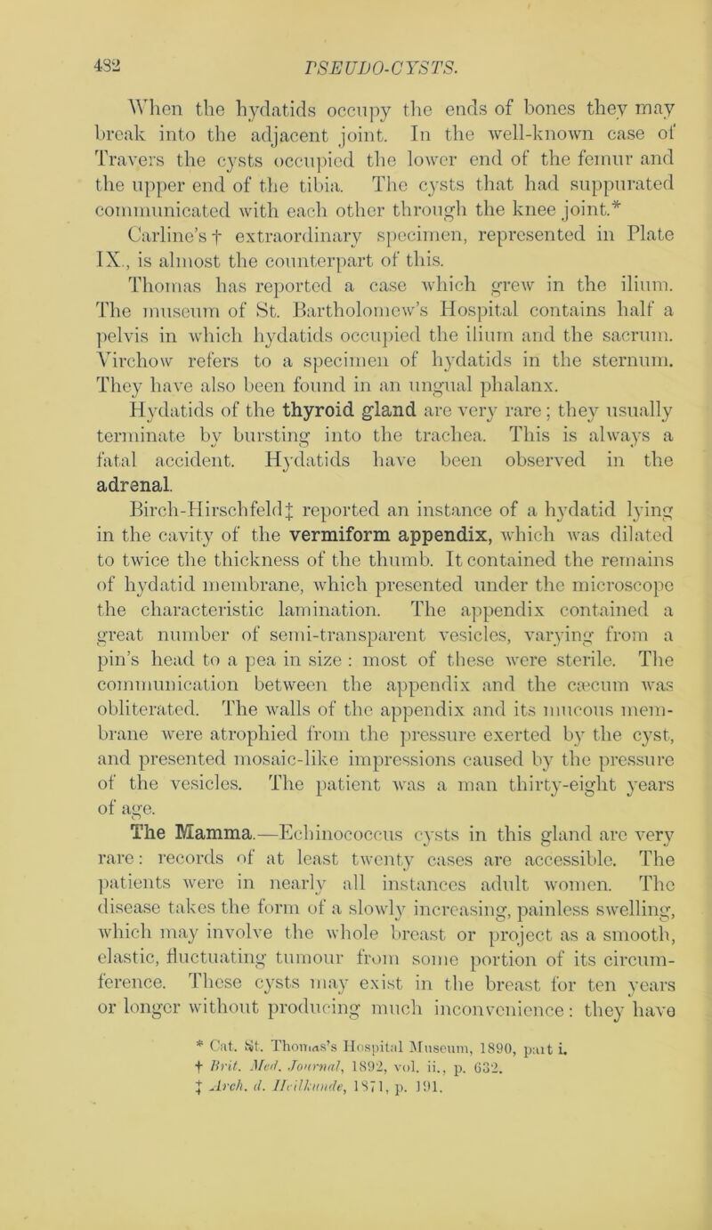 When the hydatids occupy the ends of bones they may break into the adjacent joint. In the well-known case of Travers the cysts occupied the lower end of the femur and the upper end of the tibia. The c}rsts that had suppurated communicated with each other through the knee joint.* Carline’s f extraordinary specimen, represented in Plate IX., is almost the counterpart of this. Thomas has reported a case which grew in the ilium. The museum of St. Bartholomew’s Hospital contains half a pelvis in which hydatids occupied the ilium and the sacrum. Virchow refers to a specimen of hydatids in the sternum. They have also been found in an ungual phalanx. Hydatids of the thyroid gland are very rare; they usually terminate by bursting into the trachea. This is always a fatal accident. H}’datids have been observed in the adrenal. Birch-IIirschfeld f reported an instance of a hydatid lying in the cavity of the vermiform appendix, which was dilated to twice the thickness of the thumb. It contained the remains of hydatid membrane, which presented under the microscope the characteristic lamination. The appendix contained a great number of semi-transparent vesicles, varying from a pin’s head to a pea in size : most of these were sterile. The communication between the appendix and the caecum was obliterated. The walls of the appendix and its mucous mem- brane were atrophied from the pressure exerted by the cyst, and presented mosaic-like impressions caused by the pressure of the vesicles. The patient was a man thirty-eight years of age. The Mamma.—Echinococcus cysts in this gland arc very rare: records of at least twenty cases are accessible. The patients were in nearly all instances adult women. The disease takes the form of a slowly increasing, painless swelling, which may involve the whole breast or project as a smooth, elastic, fluctuating tumour from some portion of its circum- ference. These cysts may exist in the breast for ten years or longer without producing much inconvenience: they have * Cat. St. Thomas's Hospital Museum, 1890, pait i. t Brit. Mai. Journal, 1892, vol. ii., p. 632. J Arch. d. Ilcilkunde, 1871, p. 191.