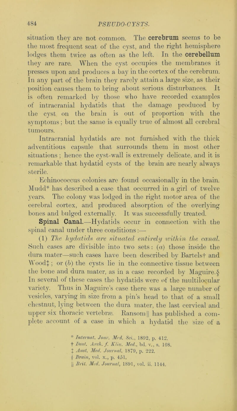 situation they are not common. The cerebrum seems to be the most frequent seat of the cyst, and the right hemisphere lodges them twice as often as the left. In the cerebellum they are rare. When the cyst occupies the membranes it presses upon and produces a bay in the cortex of the cerebrum. In any part of the brain they rarely attain a large size, as their position causes them to bring about serious disturbances. It is often remarked by those who have recorded examples of intracranial hydatids that the damage produced by the cyst on the brain is out of proportion with the symptoms; but the same is equally true of almost all cerebral tumours. Intracranial hydatids are not furnished with the thick adventitious capsule that surrounds them in most other situations ; hence the cyst-wall is extremely delicate, and it is remarkable that hydatid cysts of the brain are nearly always sterile. Echinococcus colonies are found occasionally in the brain. Mudd* * * § has described a case that occurred in a girl of twelve years. The colony was lodged in the right motor area of the cerebral cortex, and produced absorption of the overlying bones and bulged externally. It was successfully treated. Spinal Canal.—-Hydatids occur in connection with the spinal canal under three conditions:— (1) The lcydatids are situated entirely within the canal. Such cases are divisible into two sets: (a) those inside the dura mater—such cases have been described by Bartelsf and \\ oodl; or (b) the cysts lie in the connective tissue between the bone and dura mater, as in a case recorded by Maofuire.S In several of these cases the hydatids were of the multilocular variety. Thus in Maguire’s case there was a large number of vesicles, varying in size from a pin’s head to that of a small chestnut, lying between the dura mater, the last cervical and upper six thoracic vertebrae. Ransom || has published a com- plete account of a case in which a hydatid the size of a * Internal. Jour. Med. Sci., 1892, p. 412. f l)eut. Arch, f Klin. Med., bd. v., s. 108. % Aust. Med. Journal. 1879, p. 222. § Brain, vol. x., p. 451. |l Brit. Med. Journal, 1891, vol. ii. 1144.