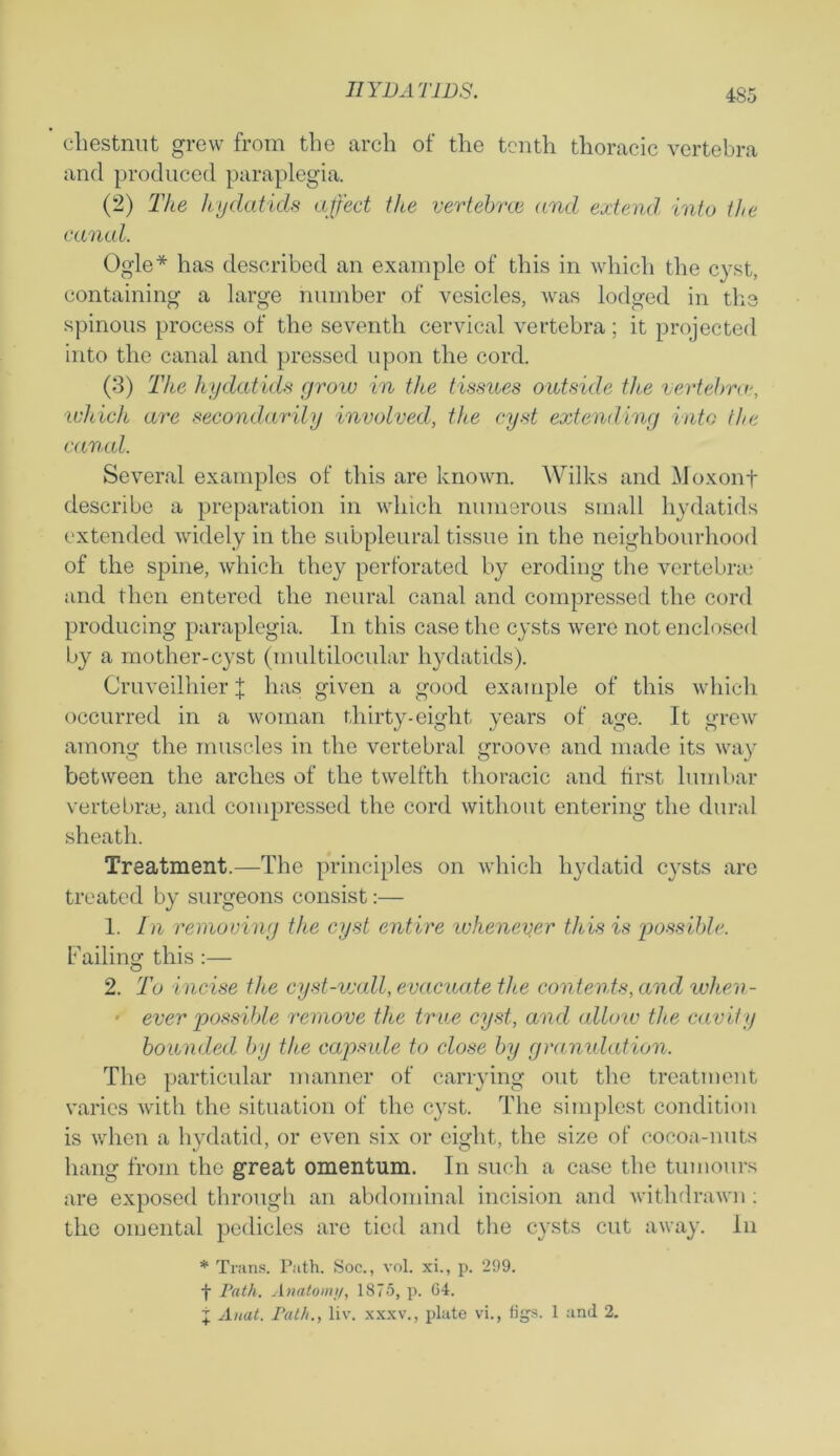 chestnut grew from the arch of the tenth thoracic vertebra and produced paraplegia. (2) The hydatids affect the vertebrce and extend into the canal. Ogle* has described an example of this in which the cyst, containing a large number of vesicles, was lodged in the spinous process of the seventh cervical vertebra; it projected into the canal and pressed upon the cord. (3) The hydatids grow in the tissues outside the vertebra\ which are secondarily involved, the cyst extending into the canal. Several examples of this are known. Wilks and Moxonf describe a preparation in which numerous small hydatids extended widely in the subpleural tissue in the neighbourhood of the spine, which they perforated by eroding the vertebra; and then entered the neural canal and compressed the cord producing paraplegia. In this case the cysts were not enclosed by a mother-cyst (multilocular hydatids). Cruveilhier J has given a good example of this which occurred in a woman thirty-eight years of age. It grew among the muscles in the vertebral groove and made its way between the arches of the twelfth thoracic and first lumbar vertebra}, and compressed the cord without entering the dural sheath. Treatment.—The principles on which hydatid cysts are treated by surgeons consist:— 1. In removing the cyst entire whenever this is possible. Failing this :— 2. To incise the cyst-wall, evacuate the contents, and wlien- ■ ever possible remove the true cyst, and allow the cavity bounded by the capsule to close by granulation. The particular manner of carrying out the treatment varies with the situation of the cyst. The simplest condition is when a hydatid, or even six or eight, the size of cocoa-nuts hang from the great omentum. In such a case the tumours are exposed through an abdominal incision and withdrawn; the omental pedicles are tied and the cysts cut away. In * Trans. Path. Soc., vol. xi., p. 299. f Path. Anatom;/, 1875, p. 64. j Auat. Path., liv. xxxv., plate vi., figs. 1 and 2.