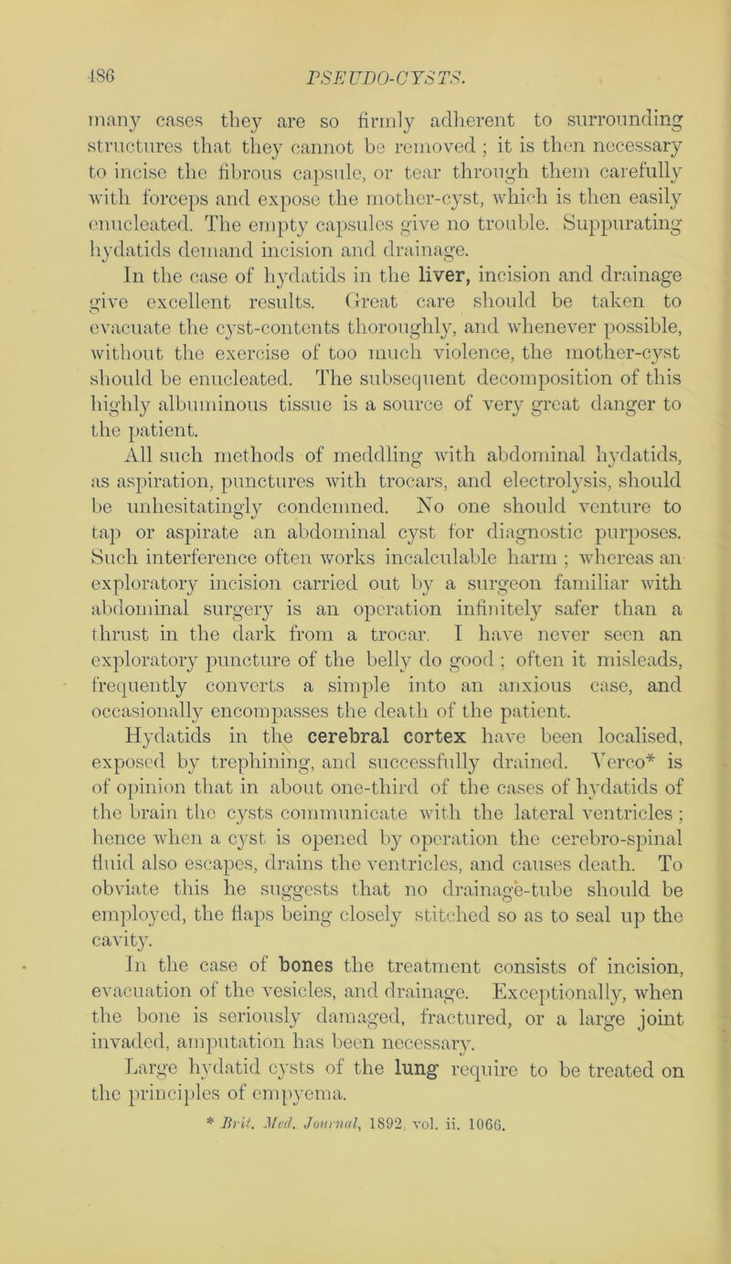 many cases they are so firmly adherent to surrounding structures that they cannot be removed; it is then necessary to incise the fibrous capsule, or tear through them carefully with forceps and expose the mother-cyst, which is then easily enucleated. The empty capsules give no trouble. Suppurating hydatids demand incision and drainage. In the case of hydatids in the liver, incision and drainage give excellent results. Great care should be taken to evacuate the cyst-contents thoroughly, and whenever possible, without the exercise of too much violence, the mother-cyst should be enucleated. The subsequent decomposition of this highly albuminous tissue is a source of very great danger to the patient. All such methods of meddling with abdominal hydatids, as aspiration, punctures with trocars, and electrolysis, should be unhesitatingly condemned. No one should venture to tap or aspirate an abdominal cyst for diagnostic purposes. Such interference often works incalculable harm ; whereas an exploratory incision carried out by a surgeon familiar with abdominal surgery is an operation infinitely safer than a thrust in the dark from a trocar. I have never seen an exploratory puncture of the belly do good ; often it misleads, frequently converts a simple into an anxious case, and occasionally encompasses the death of the patient. Hydatids in the cerebral cortex have been localised, exposed by trephining, and successfully drained. Yerco* is of opinion that in about one-third of the cases of hydatids of the brain the cysts communicate with the lateral ventricles ; hence when a cyst is opened by operation the cerebro-spinal fluid also escapes, drains the ventricles, and causes death. To obviate this he suggests that no drainage-tube should be employed, the flaps being closely stitched so as to seal up the cavity. In the case of bones the treatment consists of incision, evacuation of the vesicles, and drainage. Exceptionally, when the bone is seriously damaged, fractured, or a large joint invaded, amputation has been necessary. Large hydatid cysts of the lung require to be treated on the principles of empyema.