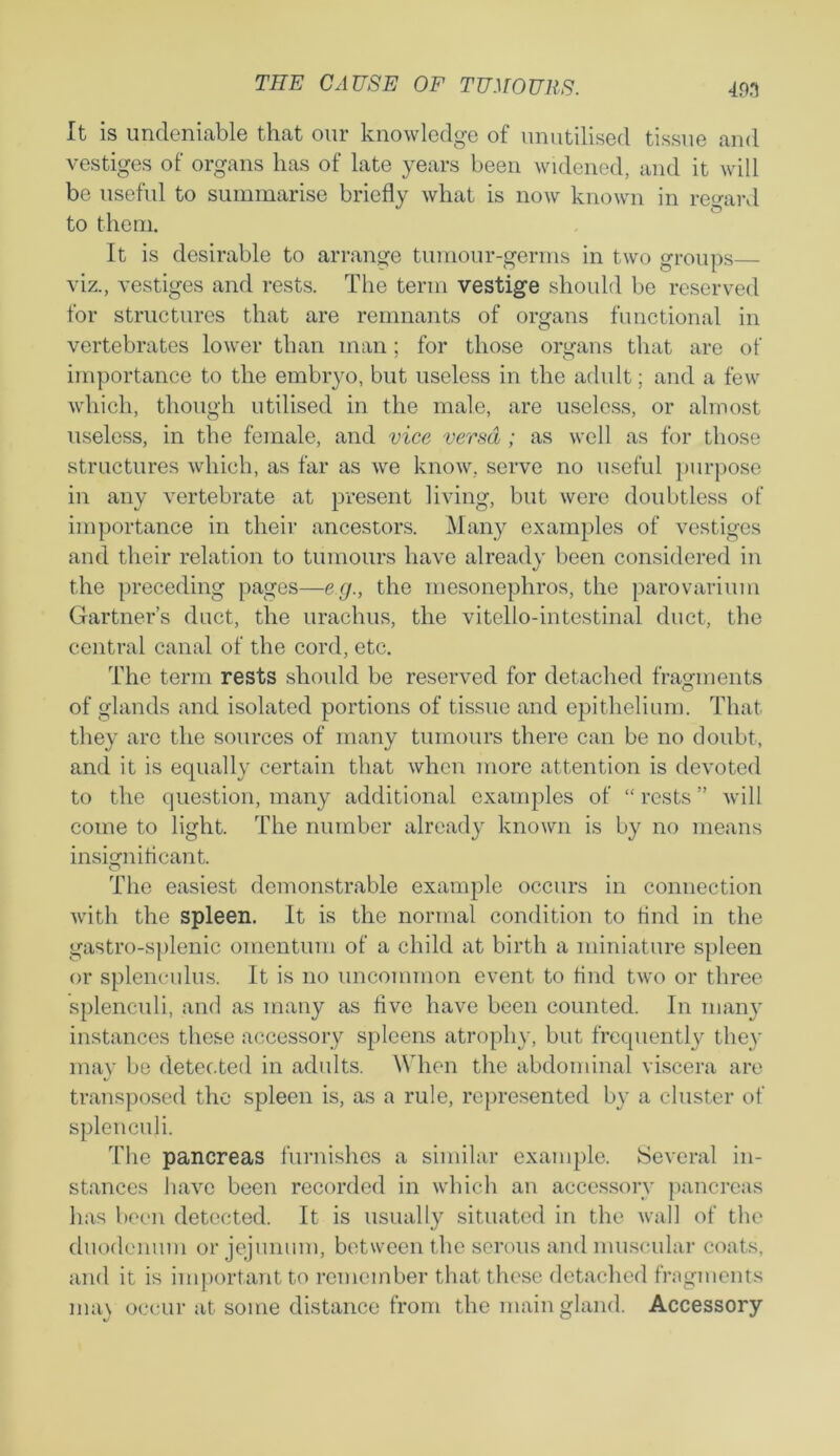 It is undeniable that our knowledge of unutilised tissue and vestiges of organs has of late years been widened, and it will be useful to summarise briefly what is now known in regard to them. It is desirable to arrange tumour-germs in two groups— viz., vestiges and rests. The term vestige should be reserved for structures that are remnants of organs functional in vertebrates lower than man; for those organs that are of importance to the embryo, but useless in the adult; and a few which, though utilised in the male, are useless, or almost useless, in the female, and vice versa ; as well as for those structures which, as far as we know, serve no useful purpose in any vertebrate at present living, but were doubtless of importance in their ancestors. Many examples of vestiges and their relation to tumours have already been considered in the preceding pages—eg., the mesonephros, the parovarium Gartner’s duct, the urachus, the vitello-intestinal duct, the central canal of the cord, etc. The term rests should be reserved for detached fragments of glands and isolated portions of tissue and epithelium. That they arc the sources of many tumours there can be no doubt, and it is equally certain that when more attention is devoted to the question, many additional examples of “ rests ” will come to light. The number already known is by no means insignificant. o The easiest demonstrable example occurs in connection with the spleen. It is the normal condition to find in the gastro-splenic omentum of a child at birth a miniature spleen or splenculus. It is no uncommon event to find two or three splenculi, and as many as five have been counted. In many instances these accessory spleens atrophy, but frequently they may be detected in adults. When the abdominal viscera are transposed the spleen is, as a rule, represented by a cluster of splenculi. The pancreas furnishes a similar example. Several in- stances have been recorded in which an accessory pancreas has been detected. It is usually situated in the wall of the duodenum or jejunum, between the serous and muscular coats, and it is important to remember that these detached fragments nun occur at some distance from the main gland. Accessory