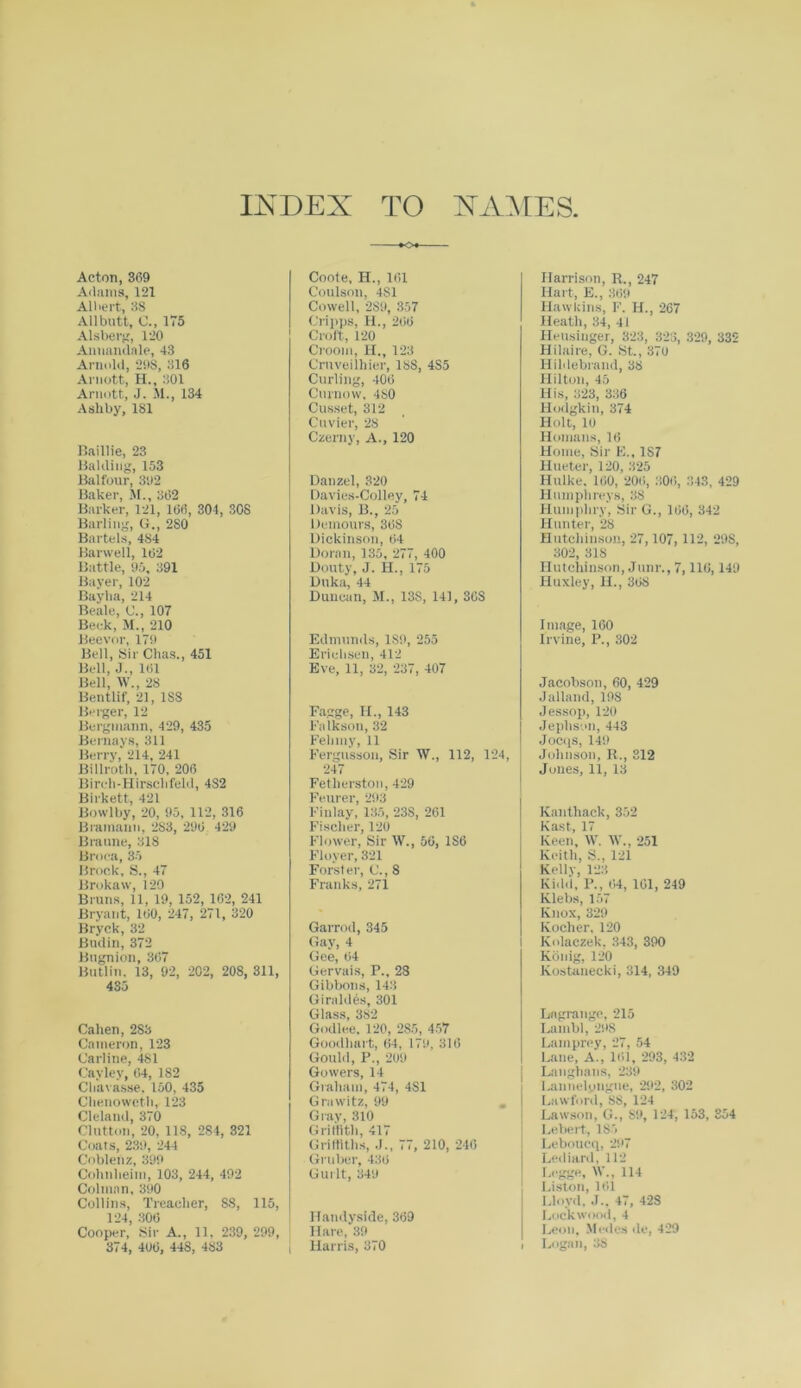 Acton, 369 Adams, 121 Albert, 38 All butt, C., 175 Alsberg, 120 Annandale, 43 Arnold, 298, 316 Arnott, H., 301 Arnott, J. M., 134 Ashby, 181 Baillie, 23 Balding, 153 Balfour, 392 Baker, M., 362 Barker, 121, 166, 304, 308 Barling, G., 280 Bartels, 484 Barwell, 162 Battle, 95, 391 Bayer, 102 Bayba, 214 Beale, C., 107 Beck, M., 210 Beevor, 179 Bell, Sir Chas., 451 Bell, J., 161 Bell, W., 28 Bentlif, 21, 1S8 Berger, 12 Bergniann, 429, 435 Bernays, 311 Berry, 214, 241 Billroth, 170, 206 Birch-Hirschfeld, 4S2 Birkett, 421 Bowlby, 20, 95, 112, 316 Bramaun, 283, 296 429 Braune, 318 Broca, 35 Brock, S., 47 Brokaw, 120 Bruns, 11, 19, 152, 102, 241 Bryant, 160, 247, 271, 320 Bryck, 32 Buclin, 372 Bngnion, 367 Butlin. 13, 92, 202, 208, 311, 435 Cahen, 283 Cameron, 123 Carline, 481 Cayley, 64, 182 Chavasse. 150, 435 Chenoweth, 123 Cleland, 370 Clutton, 20, 11S, 284, 321 Coats, 239, 244 Coblenz, 399 Cohnheim, 103, 244, 492 Column, 390 Collins, Treacher, 88, 115, 124, 306 Cooper, Sir A., 11, 239, 299, 374, 406, 448, 483 Coote, H., 161 Coulson, 4S1 Cowell, 2S9, 357 Cripps, II., 266 Croft, 120 Croom, H., 123 Cruveilhier, 188, 4S5 Curling, 406 Curnovv, 480 Cusset, 312 Cuvier, 28 Czerny, A., 120 Danzel, 320 Davies-Colley, 74 Davis, B., 25 Demours, 368 Dickinson, 64 Doran, 135, 277, 400 Douty, J. H., 175 Duka, 44 Duncan, M., 13S, 141, 368 Edmunds, 189, 255 Ericbsen, 412 Eve, 11, 32, 237, 407 Fagge, H., 143 Falkson, 32 Felony, 11 Fergusson, Sir W., 112, 124, 247 Fetherston, 429 Fenrer, 293 Finlay, 135, 23S, 261 Fischer, 120 Flower, Sir W., 56, 1S6 Floyer, 321 Forster, C., 8 Franks, 271 Garrod, 345 Gay, 4 Gee, 64 Gervais, P., 28 Gibbons, 143 Giraldes, 301 Glass, 382 Godlee. 120, 285, 457 Goodliart, 64, 179, 316 Gould, P., 209 Gowers, 14 Graham, 474, 4S1 Grawitz, 99 Gray, 310 Griffith, 417 Griffiths, .1., 77, 210, 246 Gruber, 436 Gui lt, 349 ITandyside, 369 Hare, 39 i Harris, 370 Harrison, R., 247 Hart, E., 369 Hawkins, F. H., 267 Heath, 34, 41 Heusiuger, 323, 323, 329, 332 Hilaire, G. St., 370 Hildebrand, 38 Hilton, 45 His, 323, 336 Hodgkin, 374 Holt, 10 Homans, 16 Home, Sir F., 1S7 Hueter, 120, 325 Hulke, 160, 206, 306, 343, 429 Humphreys, 38 Humphry, Sir G., 166, 342 Hunter, 28 Hutchinson, 27, 107, 112, 29S, 302, 318 Hutchinson, Junr., 7,116,149 Huxley, H., 368 Image, 160 Irvine, P., 302 Jacobson, 60, 429 Jalland, 19S Jessop, 120 Jephson, 443 Jocqs, 149 Johnson, R., 312 Jones, 11, 13 Kanthack, 352 Fast, 17 Keen, W. IV., 251 Keith, S., 121 Kelly, 123 Kidd, P., 64, 161, 249 Klebs, 157 Knox, 329 Kocher, 120 Kolaczek. 343, 390 Kb nig, 120 Kostanecki, 314, 349 Lagrange, 215 Lainbl, 298 Lamprey, 27, 54 Lane, A., 161, 293, 432 Langhans, 239 Launelpugue, 292, 302 Lawford, SS, 124 Lawson, G., S9, 124, 153, 354 Lebert, 185 Leboucq, 297 Lediard, 112 Legge, W., 114 Liston, 161 Lloyd, J.. 47, 42S Lockwood, 4 Leon, Medes de, 429 i Logan, 38